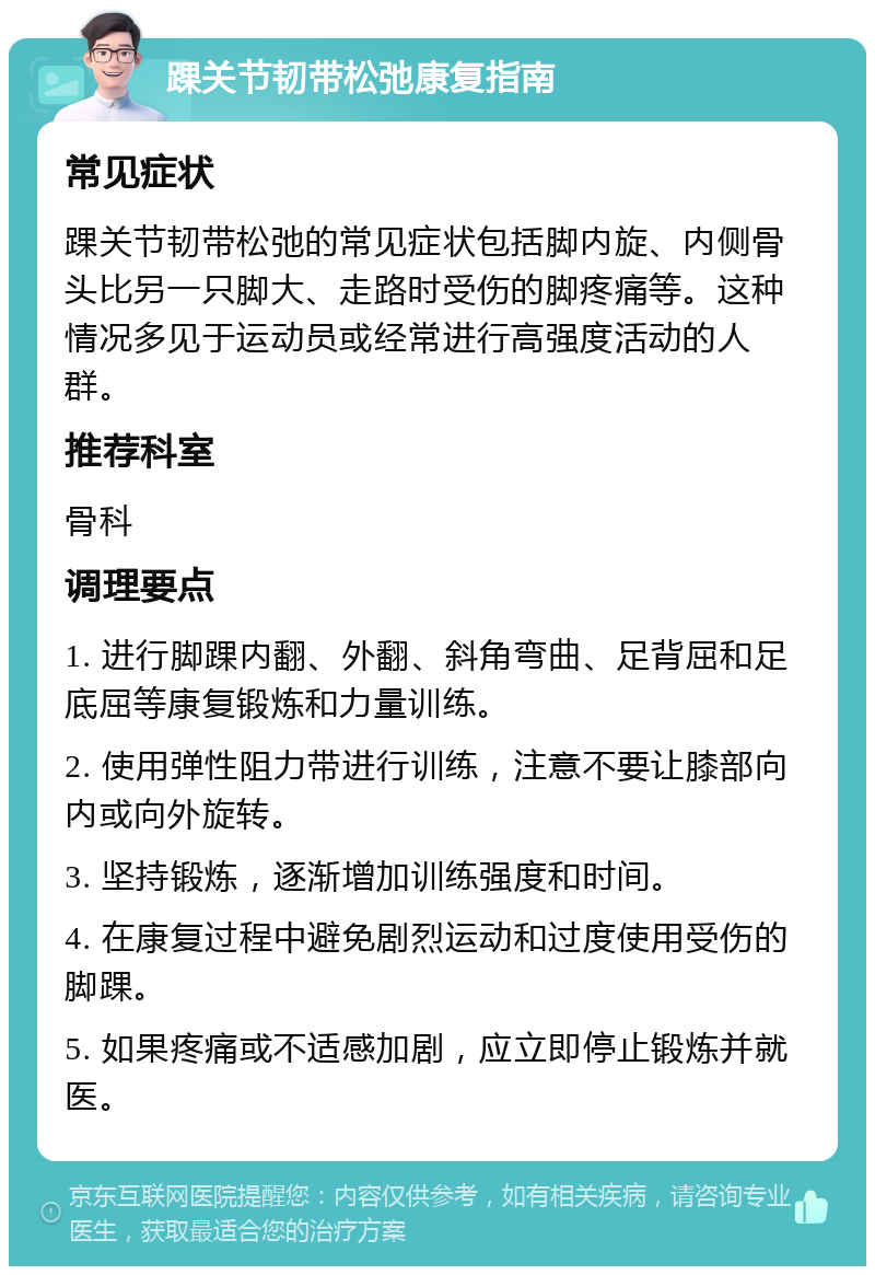 踝关节韧带松弛康复指南 常见症状 踝关节韧带松弛的常见症状包括脚内旋、内侧骨头比另一只脚大、走路时受伤的脚疼痛等。这种情况多见于运动员或经常进行高强度活动的人群。 推荐科室 骨科 调理要点 1. 进行脚踝内翻、外翻、斜角弯曲、足背屈和足底屈等康复锻炼和力量训练。 2. 使用弹性阻力带进行训练，注意不要让膝部向内或向外旋转。 3. 坚持锻炼，逐渐增加训练强度和时间。 4. 在康复过程中避免剧烈运动和过度使用受伤的脚踝。 5. 如果疼痛或不适感加剧，应立即停止锻炼并就医。