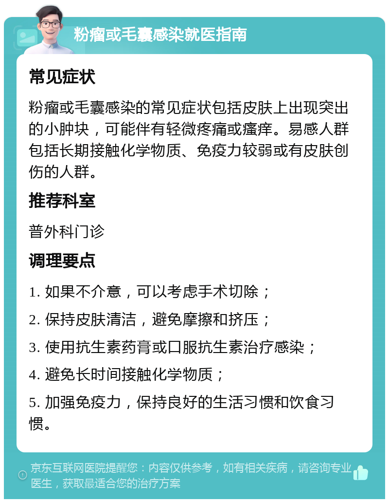 粉瘤或毛囊感染就医指南 常见症状 粉瘤或毛囊感染的常见症状包括皮肤上出现突出的小肿块，可能伴有轻微疼痛或瘙痒。易感人群包括长期接触化学物质、免疫力较弱或有皮肤创伤的人群。 推荐科室 普外科门诊 调理要点 1. 如果不介意，可以考虑手术切除； 2. 保持皮肤清洁，避免摩擦和挤压； 3. 使用抗生素药膏或口服抗生素治疗感染； 4. 避免长时间接触化学物质； 5. 加强免疫力，保持良好的生活习惯和饮食习惯。