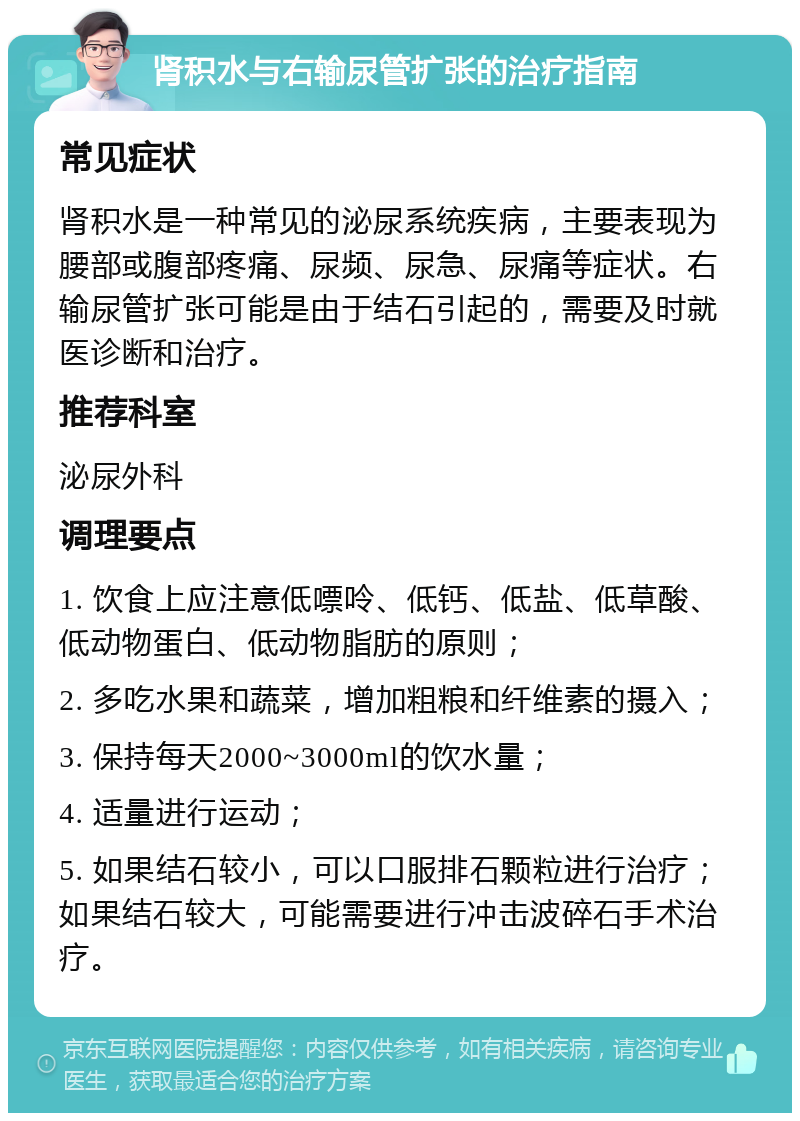 肾积水与右输尿管扩张的治疗指南 常见症状 肾积水是一种常见的泌尿系统疾病，主要表现为腰部或腹部疼痛、尿频、尿急、尿痛等症状。右输尿管扩张可能是由于结石引起的，需要及时就医诊断和治疗。 推荐科室 泌尿外科 调理要点 1. 饮食上应注意低嘌呤、低钙、低盐、低草酸、低动物蛋白、低动物脂肪的原则； 2. 多吃水果和蔬菜，增加粗粮和纤维素的摄入； 3. 保持每天2000~3000ml的饮水量； 4. 适量进行运动； 5. 如果结石较小，可以口服排石颗粒进行治疗；如果结石较大，可能需要进行冲击波碎石手术治疗。