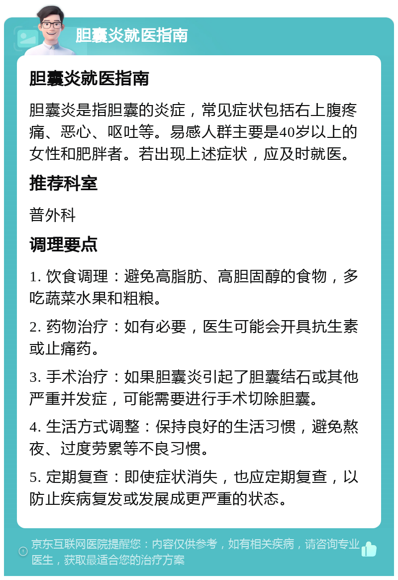 胆囊炎就医指南 胆囊炎就医指南 胆囊炎是指胆囊的炎症，常见症状包括右上腹疼痛、恶心、呕吐等。易感人群主要是40岁以上的女性和肥胖者。若出现上述症状，应及时就医。 推荐科室 普外科 调理要点 1. 饮食调理：避免高脂肪、高胆固醇的食物，多吃蔬菜水果和粗粮。 2. 药物治疗：如有必要，医生可能会开具抗生素或止痛药。 3. 手术治疗：如果胆囊炎引起了胆囊结石或其他严重并发症，可能需要进行手术切除胆囊。 4. 生活方式调整：保持良好的生活习惯，避免熬夜、过度劳累等不良习惯。 5. 定期复查：即使症状消失，也应定期复查，以防止疾病复发或发展成更严重的状态。