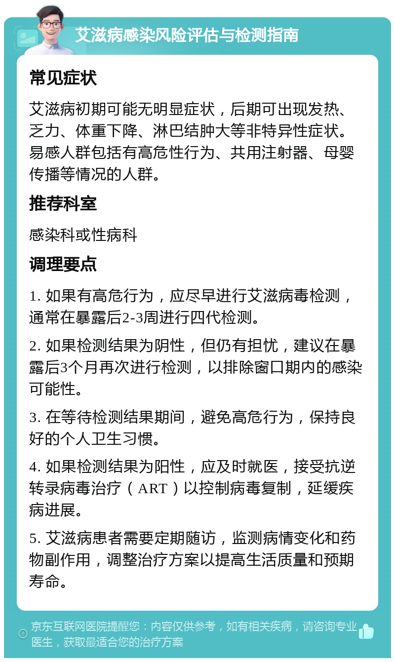 艾滋病感染风险评估与检测指南 常见症状 艾滋病初期可能无明显症状，后期可出现发热、乏力、体重下降、淋巴结肿大等非特异性症状。易感人群包括有高危性行为、共用注射器、母婴传播等情况的人群。 推荐科室 感染科或性病科 调理要点 1. 如果有高危行为，应尽早进行艾滋病毒检测，通常在暴露后2-3周进行四代检测。 2. 如果检测结果为阴性，但仍有担忧，建议在暴露后3个月再次进行检测，以排除窗口期内的感染可能性。 3. 在等待检测结果期间，避免高危行为，保持良好的个人卫生习惯。 4. 如果检测结果为阳性，应及时就医，接受抗逆转录病毒治疗（ART）以控制病毒复制，延缓疾病进展。 5. 艾滋病患者需要定期随访，监测病情变化和药物副作用，调整治疗方案以提高生活质量和预期寿命。