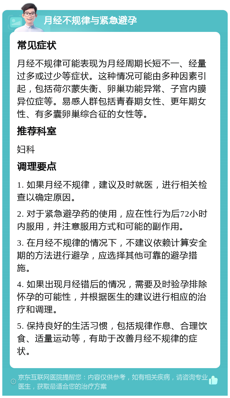 月经不规律与紧急避孕 常见症状 月经不规律可能表现为月经周期长短不一、经量过多或过少等症状。这种情况可能由多种因素引起，包括荷尔蒙失衡、卵巢功能异常、子宫内膜异位症等。易感人群包括青春期女性、更年期女性、有多囊卵巢综合征的女性等。 推荐科室 妇科 调理要点 1. 如果月经不规律，建议及时就医，进行相关检查以确定原因。 2. 对于紧急避孕药的使用，应在性行为后72小时内服用，并注意服用方式和可能的副作用。 3. 在月经不规律的情况下，不建议依赖计算安全期的方法进行避孕，应选择其他可靠的避孕措施。 4. 如果出现月经错后的情况，需要及时验孕排除怀孕的可能性，并根据医生的建议进行相应的治疗和调理。 5. 保持良好的生活习惯，包括规律作息、合理饮食、适量运动等，有助于改善月经不规律的症状。