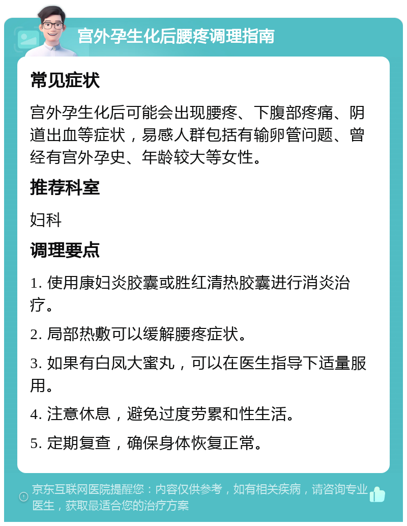 宫外孕生化后腰疼调理指南 常见症状 宫外孕生化后可能会出现腰疼、下腹部疼痛、阴道出血等症状，易感人群包括有输卵管问题、曾经有宫外孕史、年龄较大等女性。 推荐科室 妇科 调理要点 1. 使用康妇炎胶囊或胜红清热胶囊进行消炎治疗。 2. 局部热敷可以缓解腰疼症状。 3. 如果有白凤大蜜丸，可以在医生指导下适量服用。 4. 注意休息，避免过度劳累和性生活。 5. 定期复查，确保身体恢复正常。