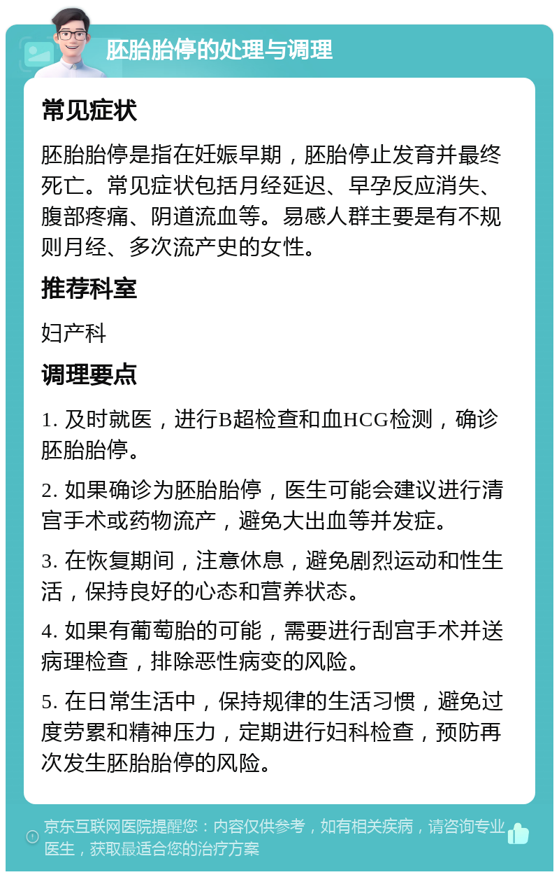 胚胎胎停的处理与调理 常见症状 胚胎胎停是指在妊娠早期，胚胎停止发育并最终死亡。常见症状包括月经延迟、早孕反应消失、腹部疼痛、阴道流血等。易感人群主要是有不规则月经、多次流产史的女性。 推荐科室 妇产科 调理要点 1. 及时就医，进行B超检查和血HCG检测，确诊胚胎胎停。 2. 如果确诊为胚胎胎停，医生可能会建议进行清宫手术或药物流产，避免大出血等并发症。 3. 在恢复期间，注意休息，避免剧烈运动和性生活，保持良好的心态和营养状态。 4. 如果有葡萄胎的可能，需要进行刮宫手术并送病理检查，排除恶性病变的风险。 5. 在日常生活中，保持规律的生活习惯，避免过度劳累和精神压力，定期进行妇科检查，预防再次发生胚胎胎停的风险。