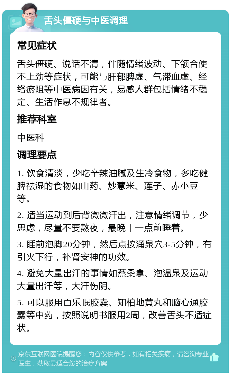 舌头僵硬与中医调理 常见症状 舌头僵硬、说话不清，伴随情绪波动、下颌合使不上劲等症状，可能与肝郁脾虚、气滞血虚、经络瘀阻等中医病因有关，易感人群包括情绪不稳定、生活作息不规律者。 推荐科室 中医科 调理要点 1. 饮食清淡，少吃辛辣油腻及生冷食物，多吃健脾祛湿的食物如山药、炒薏米、莲子、赤小豆等。 2. 适当运动到后背微微汗出，注意情绪调节，少思虑，尽量不要熬夜，最晚十一点前睡着。 3. 睡前泡脚20分钟，然后点按涌泉穴3-5分钟，有引火下行，补肾安神的功效。 4. 避免大量出汗的事情如蒸桑拿、泡温泉及运动大量出汗等，大汗伤阴。 5. 可以服用百乐眠胶囊、知柏地黄丸和脑心通胶囊等中药，按照说明书服用2周，改善舌头不适症状。