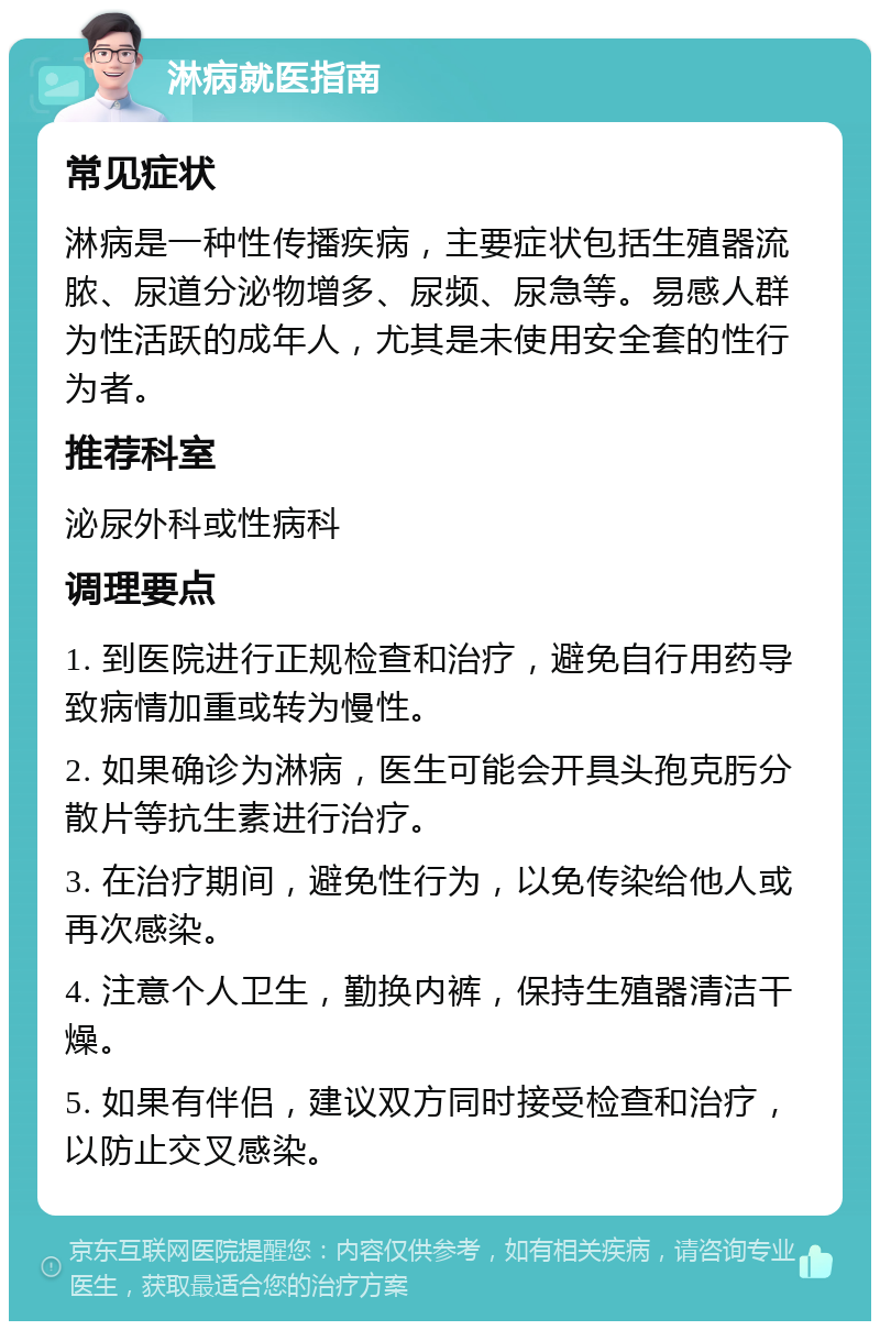 淋病就医指南 常见症状 淋病是一种性传播疾病，主要症状包括生殖器流脓、尿道分泌物增多、尿频、尿急等。易感人群为性活跃的成年人，尤其是未使用安全套的性行为者。 推荐科室 泌尿外科或性病科 调理要点 1. 到医院进行正规检查和治疗，避免自行用药导致病情加重或转为慢性。 2. 如果确诊为淋病，医生可能会开具头孢克肟分散片等抗生素进行治疗。 3. 在治疗期间，避免性行为，以免传染给他人或再次感染。 4. 注意个人卫生，勤换内裤，保持生殖器清洁干燥。 5. 如果有伴侣，建议双方同时接受检查和治疗，以防止交叉感染。