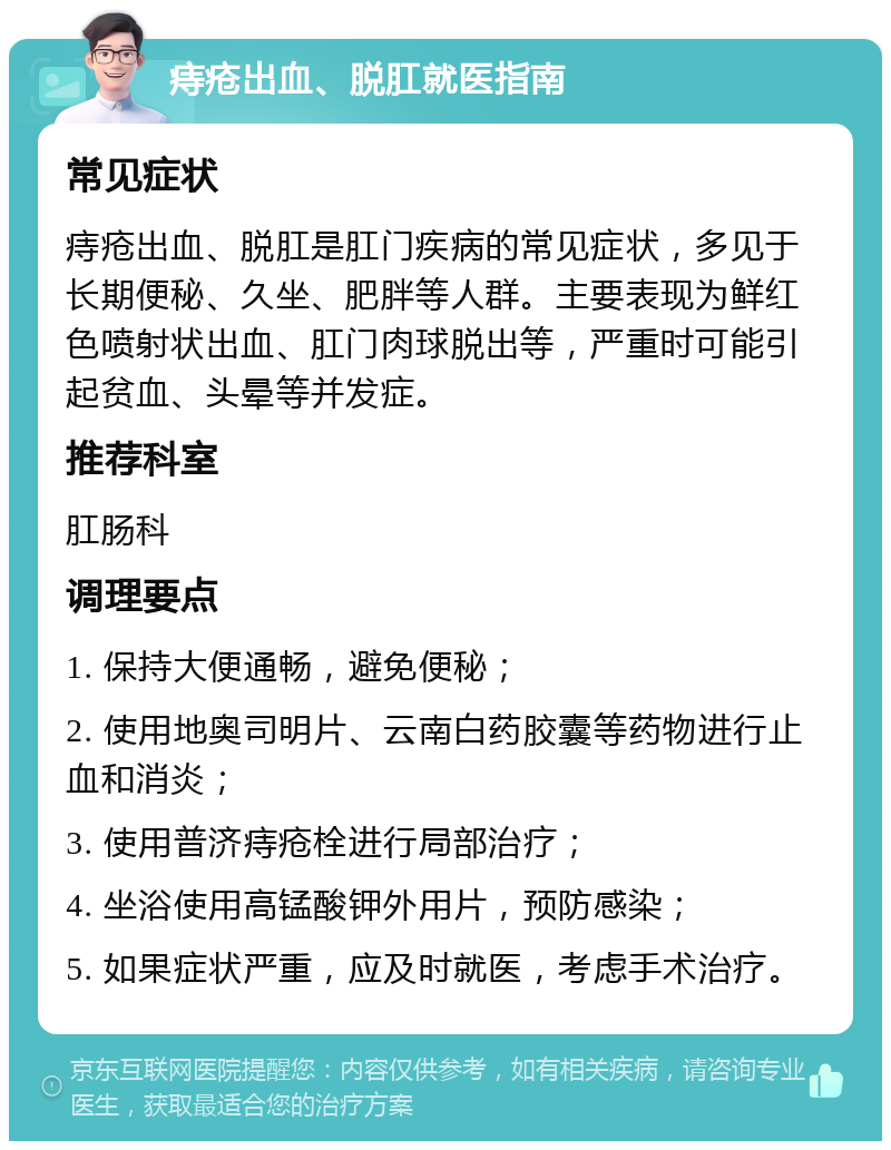 痔疮出血、脱肛就医指南 常见症状 痔疮出血、脱肛是肛门疾病的常见症状，多见于长期便秘、久坐、肥胖等人群。主要表现为鲜红色喷射状出血、肛门肉球脱出等，严重时可能引起贫血、头晕等并发症。 推荐科室 肛肠科 调理要点 1. 保持大便通畅，避免便秘； 2. 使用地奥司明片、云南白药胶囊等药物进行止血和消炎； 3. 使用普济痔疮栓进行局部治疗； 4. 坐浴使用高锰酸钾外用片，预防感染； 5. 如果症状严重，应及时就医，考虑手术治疗。