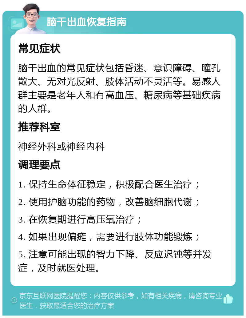 脑干出血恢复指南 常见症状 脑干出血的常见症状包括昏迷、意识障碍、瞳孔散大、无对光反射、肢体活动不灵活等。易感人群主要是老年人和有高血压、糖尿病等基础疾病的人群。 推荐科室 神经外科或神经内科 调理要点 1. 保持生命体征稳定，积极配合医生治疗； 2. 使用护脑功能的药物，改善脑细胞代谢； 3. 在恢复期进行高压氧治疗； 4. 如果出现偏瘫，需要进行肢体功能锻炼； 5. 注意可能出现的智力下降、反应迟钝等并发症，及时就医处理。