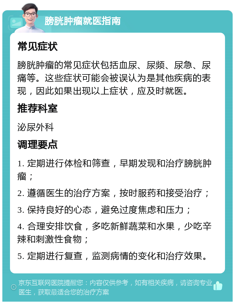 膀胱肿瘤就医指南 常见症状 膀胱肿瘤的常见症状包括血尿、尿频、尿急、尿痛等。这些症状可能会被误认为是其他疾病的表现，因此如果出现以上症状，应及时就医。 推荐科室 泌尿外科 调理要点 1. 定期进行体检和筛查，早期发现和治疗膀胱肿瘤； 2. 遵循医生的治疗方案，按时服药和接受治疗； 3. 保持良好的心态，避免过度焦虑和压力； 4. 合理安排饮食，多吃新鲜蔬菜和水果，少吃辛辣和刺激性食物； 5. 定期进行复查，监测病情的变化和治疗效果。