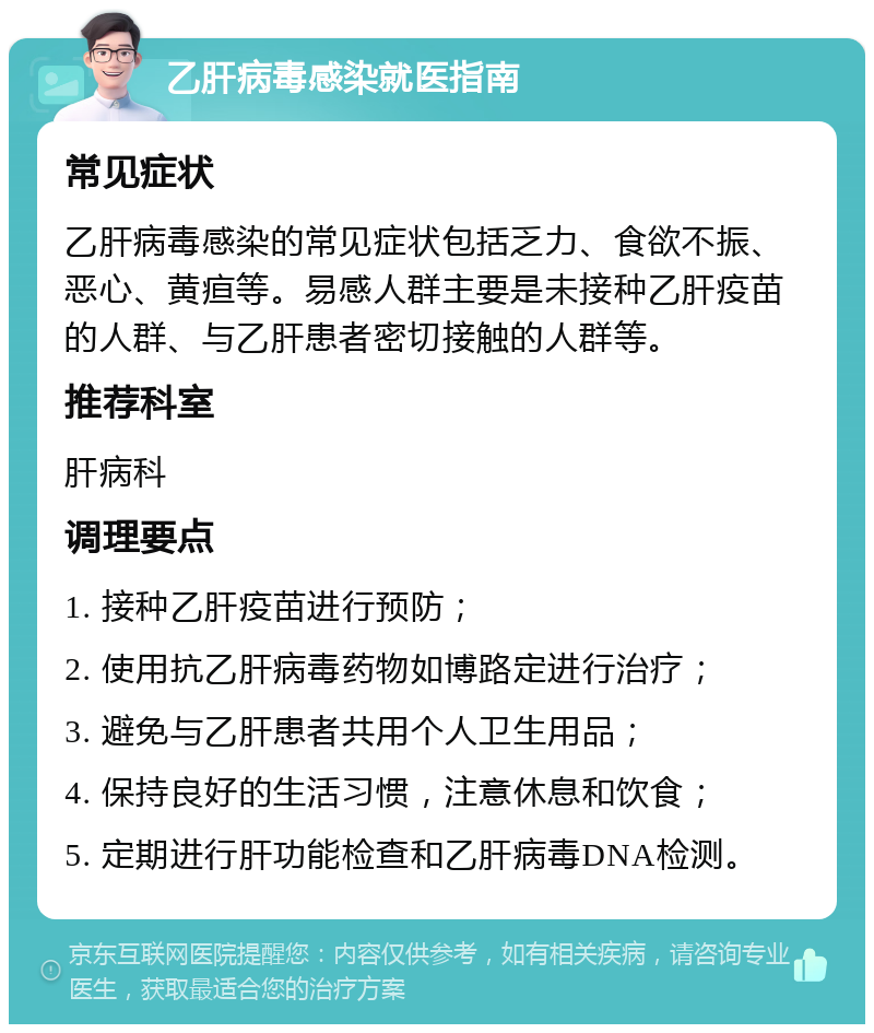 乙肝病毒感染就医指南 常见症状 乙肝病毒感染的常见症状包括乏力、食欲不振、恶心、黄疸等。易感人群主要是未接种乙肝疫苗的人群、与乙肝患者密切接触的人群等。 推荐科室 肝病科 调理要点 1. 接种乙肝疫苗进行预防； 2. 使用抗乙肝病毒药物如博路定进行治疗； 3. 避免与乙肝患者共用个人卫生用品； 4. 保持良好的生活习惯，注意休息和饮食； 5. 定期进行肝功能检查和乙肝病毒DNA检测。