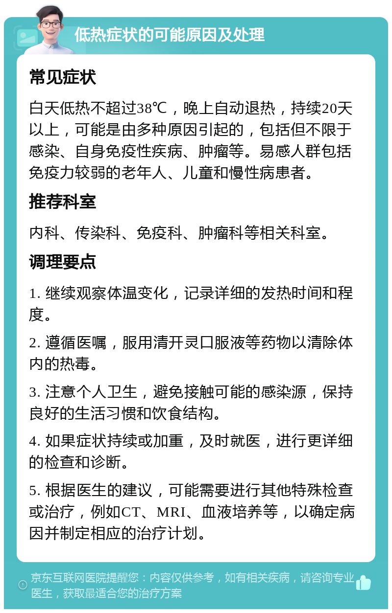 低热症状的可能原因及处理 常见症状 白天低热不超过38℃，晚上自动退热，持续20天以上，可能是由多种原因引起的，包括但不限于感染、自身免疫性疾病、肿瘤等。易感人群包括免疫力较弱的老年人、儿童和慢性病患者。 推荐科室 内科、传染科、免疫科、肿瘤科等相关科室。 调理要点 1. 继续观察体温变化，记录详细的发热时间和程度。 2. 遵循医嘱，服用清开灵口服液等药物以清除体内的热毒。 3. 注意个人卫生，避免接触可能的感染源，保持良好的生活习惯和饮食结构。 4. 如果症状持续或加重，及时就医，进行更详细的检查和诊断。 5. 根据医生的建议，可能需要进行其他特殊检查或治疗，例如CT、MRI、血液培养等，以确定病因并制定相应的治疗计划。