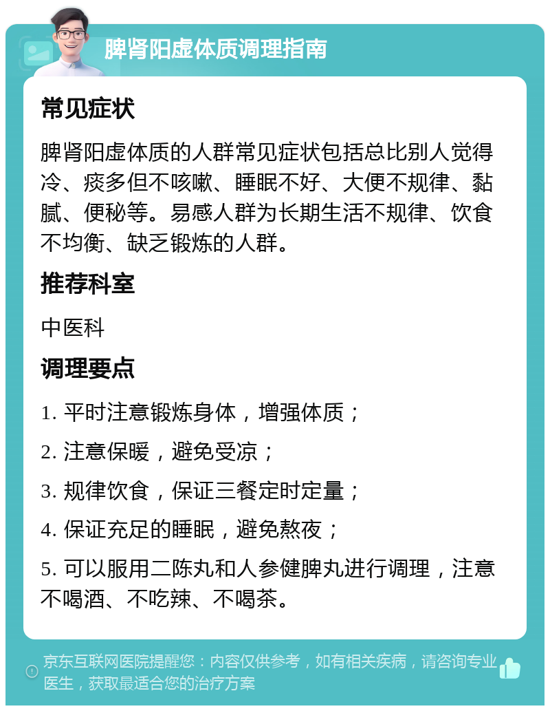 脾肾阳虚体质调理指南 常见症状 脾肾阳虚体质的人群常见症状包括总比别人觉得冷、痰多但不咳嗽、睡眠不好、大便不规律、黏腻、便秘等。易感人群为长期生活不规律、饮食不均衡、缺乏锻炼的人群。 推荐科室 中医科 调理要点 1. 平时注意锻炼身体，增强体质； 2. 注意保暖，避免受凉； 3. 规律饮食，保证三餐定时定量； 4. 保证充足的睡眠，避免熬夜； 5. 可以服用二陈丸和人参健脾丸进行调理，注意不喝酒、不吃辣、不喝茶。