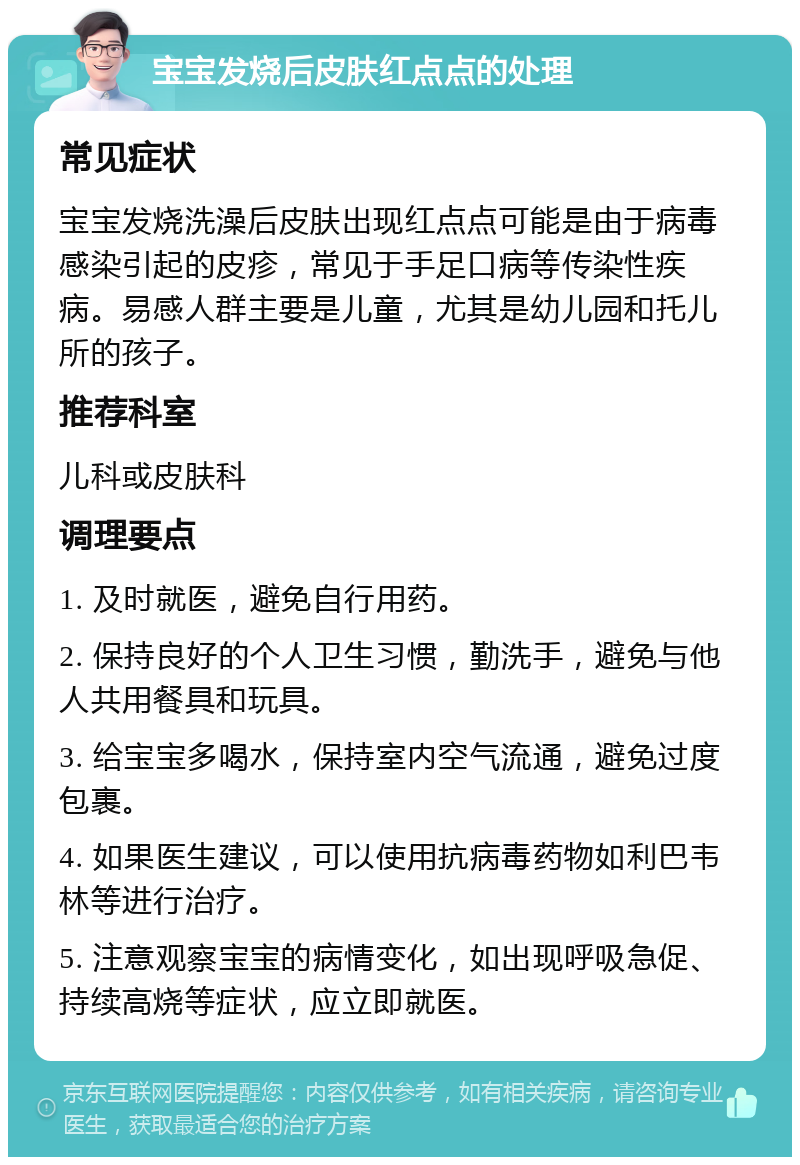 宝宝发烧后皮肤红点点的处理 常见症状 宝宝发烧洗澡后皮肤出现红点点可能是由于病毒感染引起的皮疹，常见于手足口病等传染性疾病。易感人群主要是儿童，尤其是幼儿园和托儿所的孩子。 推荐科室 儿科或皮肤科 调理要点 1. 及时就医，避免自行用药。 2. 保持良好的个人卫生习惯，勤洗手，避免与他人共用餐具和玩具。 3. 给宝宝多喝水，保持室内空气流通，避免过度包裹。 4. 如果医生建议，可以使用抗病毒药物如利巴韦林等进行治疗。 5. 注意观察宝宝的病情变化，如出现呼吸急促、持续高烧等症状，应立即就医。