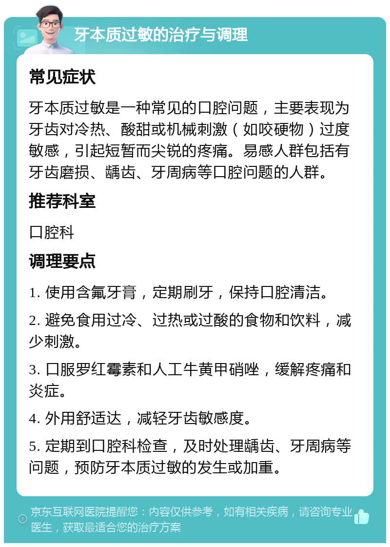 牙本质过敏的治疗与调理 常见症状 牙本质过敏是一种常见的口腔问题，主要表现为牙齿对冷热、酸甜或机械刺激（如咬硬物）过度敏感，引起短暂而尖锐的疼痛。易感人群包括有牙齿磨损、龋齿、牙周病等口腔问题的人群。 推荐科室 口腔科 调理要点 1. 使用含氟牙膏，定期刷牙，保持口腔清洁。 2. 避免食用过冷、过热或过酸的食物和饮料，减少刺激。 3. 口服罗红霉素和人工牛黄甲硝唑，缓解疼痛和炎症。 4. 外用舒适达，减轻牙齿敏感度。 5. 定期到口腔科检查，及时处理龋齿、牙周病等问题，预防牙本质过敏的发生或加重。