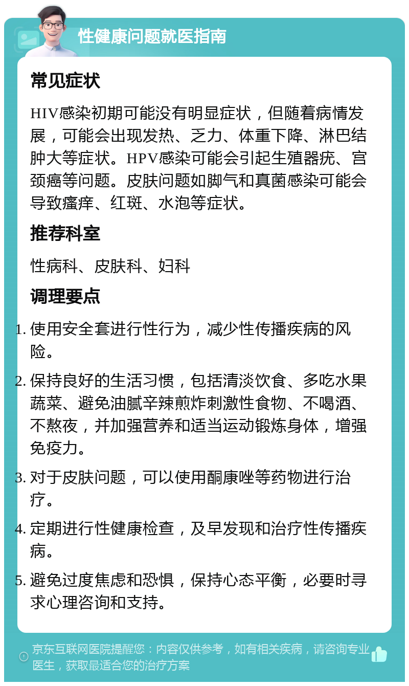 性健康问题就医指南 常见症状 HIV感染初期可能没有明显症状，但随着病情发展，可能会出现发热、乏力、体重下降、淋巴结肿大等症状。HPV感染可能会引起生殖器疣、宫颈癌等问题。皮肤问题如脚气和真菌感染可能会导致瘙痒、红斑、水泡等症状。 推荐科室 性病科、皮肤科、妇科 调理要点 使用安全套进行性行为，减少性传播疾病的风险。 保持良好的生活习惯，包括清淡饮食、多吃水果蔬菜、避免油腻辛辣煎炸刺激性食物、不喝酒、不熬夜，并加强营养和适当运动锻炼身体，增强免疫力。 对于皮肤问题，可以使用酮康唑等药物进行治疗。 定期进行性健康检查，及早发现和治疗性传播疾病。 避免过度焦虑和恐惧，保持心态平衡，必要时寻求心理咨询和支持。