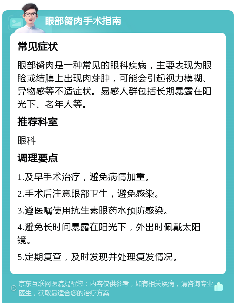 眼部胬肉手术指南 常见症状 眼部胬肉是一种常见的眼科疾病，主要表现为眼睑或结膜上出现肉芽肿，可能会引起视力模糊、异物感等不适症状。易感人群包括长期暴露在阳光下、老年人等。 推荐科室 眼科 调理要点 1.及早手术治疗，避免病情加重。 2.手术后注意眼部卫生，避免感染。 3.遵医嘱使用抗生素眼药水预防感染。 4.避免长时间暴露在阳光下，外出时佩戴太阳镜。 5.定期复查，及时发现并处理复发情况。