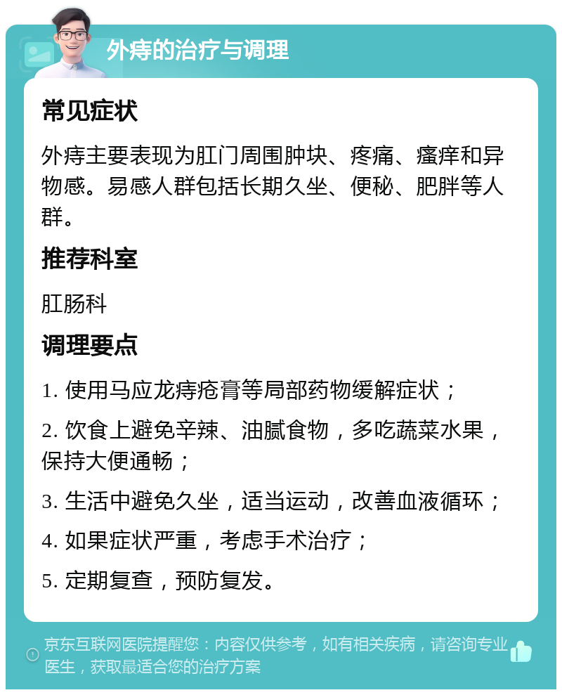 外痔的治疗与调理 常见症状 外痔主要表现为肛门周围肿块、疼痛、瘙痒和异物感。易感人群包括长期久坐、便秘、肥胖等人群。 推荐科室 肛肠科 调理要点 1. 使用马应龙痔疮膏等局部药物缓解症状； 2. 饮食上避免辛辣、油腻食物，多吃蔬菜水果，保持大便通畅； 3. 生活中避免久坐，适当运动，改善血液循环； 4. 如果症状严重，考虑手术治疗； 5. 定期复查，预防复发。