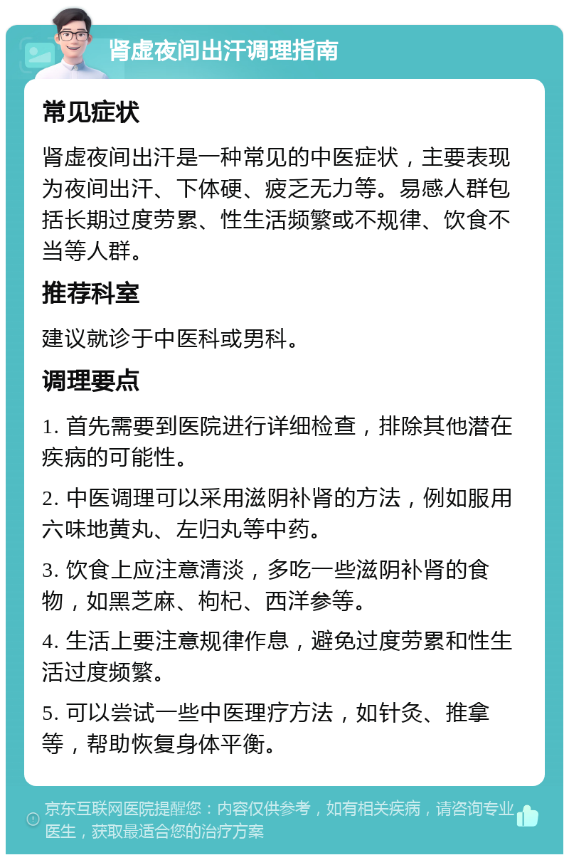 肾虚夜间出汗调理指南 常见症状 肾虚夜间出汗是一种常见的中医症状，主要表现为夜间出汗、下体硬、疲乏无力等。易感人群包括长期过度劳累、性生活频繁或不规律、饮食不当等人群。 推荐科室 建议就诊于中医科或男科。 调理要点 1. 首先需要到医院进行详细检查，排除其他潜在疾病的可能性。 2. 中医调理可以采用滋阴补肾的方法，例如服用六味地黄丸、左归丸等中药。 3. 饮食上应注意清淡，多吃一些滋阴补肾的食物，如黑芝麻、枸杞、西洋参等。 4. 生活上要注意规律作息，避免过度劳累和性生活过度频繁。 5. 可以尝试一些中医理疗方法，如针灸、推拿等，帮助恢复身体平衡。