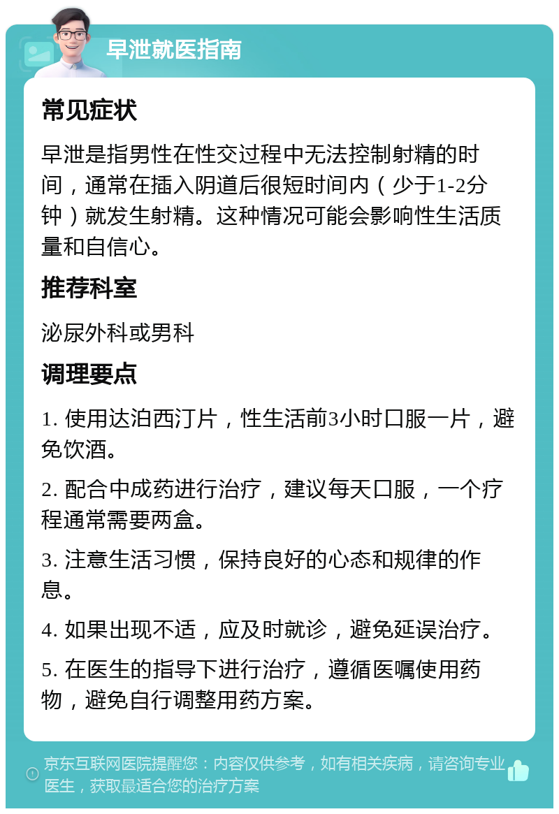 早泄就医指南 常见症状 早泄是指男性在性交过程中无法控制射精的时间，通常在插入阴道后很短时间内（少于1-2分钟）就发生射精。这种情况可能会影响性生活质量和自信心。 推荐科室 泌尿外科或男科 调理要点 1. 使用达泊西汀片，性生活前3小时口服一片，避免饮酒。 2. 配合中成药进行治疗，建议每天口服，一个疗程通常需要两盒。 3. 注意生活习惯，保持良好的心态和规律的作息。 4. 如果出现不适，应及时就诊，避免延误治疗。 5. 在医生的指导下进行治疗，遵循医嘱使用药物，避免自行调整用药方案。