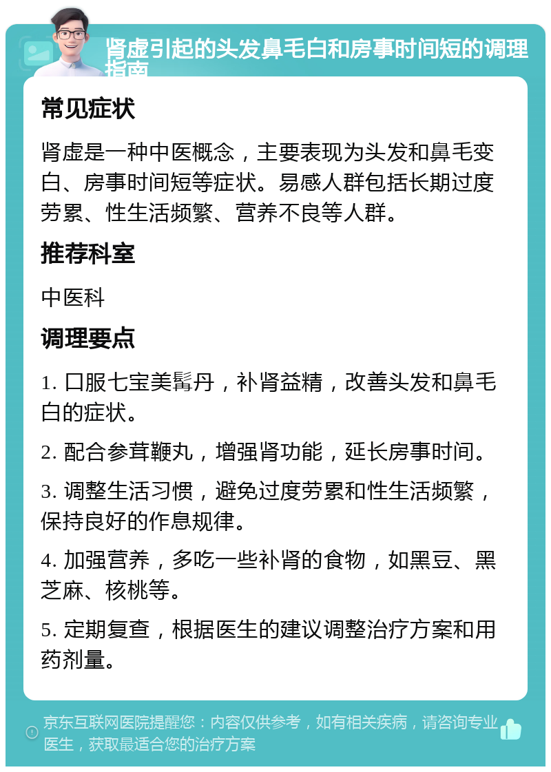 肾虚引起的头发鼻毛白和房事时间短的调理指南 常见症状 肾虚是一种中医概念，主要表现为头发和鼻毛变白、房事时间短等症状。易感人群包括长期过度劳累、性生活频繁、营养不良等人群。 推荐科室 中医科 调理要点 1. 口服七宝美髯丹，补肾益精，改善头发和鼻毛白的症状。 2. 配合参茸鞭丸，增强肾功能，延长房事时间。 3. 调整生活习惯，避免过度劳累和性生活频繁，保持良好的作息规律。 4. 加强营养，多吃一些补肾的食物，如黑豆、黑芝麻、核桃等。 5. 定期复查，根据医生的建议调整治疗方案和用药剂量。