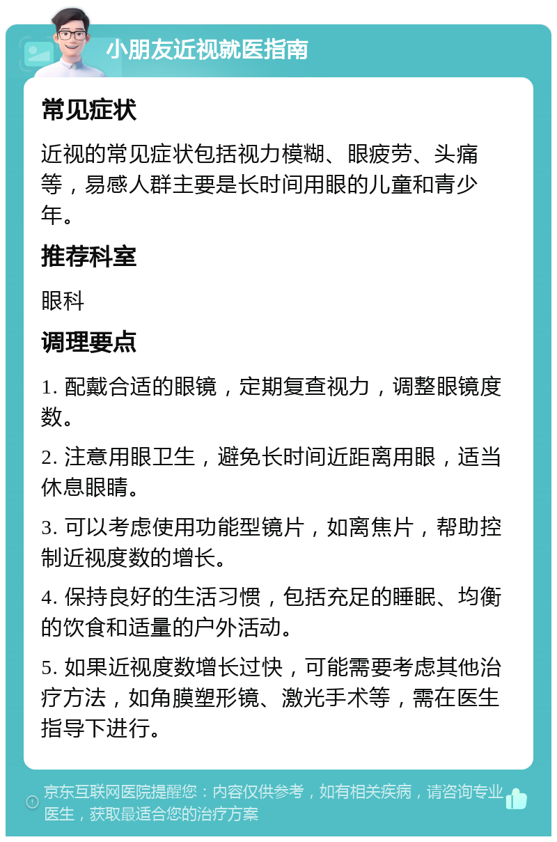 小朋友近视就医指南 常见症状 近视的常见症状包括视力模糊、眼疲劳、头痛等，易感人群主要是长时间用眼的儿童和青少年。 推荐科室 眼科 调理要点 1. 配戴合适的眼镜，定期复查视力，调整眼镜度数。 2. 注意用眼卫生，避免长时间近距离用眼，适当休息眼睛。 3. 可以考虑使用功能型镜片，如离焦片，帮助控制近视度数的增长。 4. 保持良好的生活习惯，包括充足的睡眠、均衡的饮食和适量的户外活动。 5. 如果近视度数增长过快，可能需要考虑其他治疗方法，如角膜塑形镜、激光手术等，需在医生指导下进行。