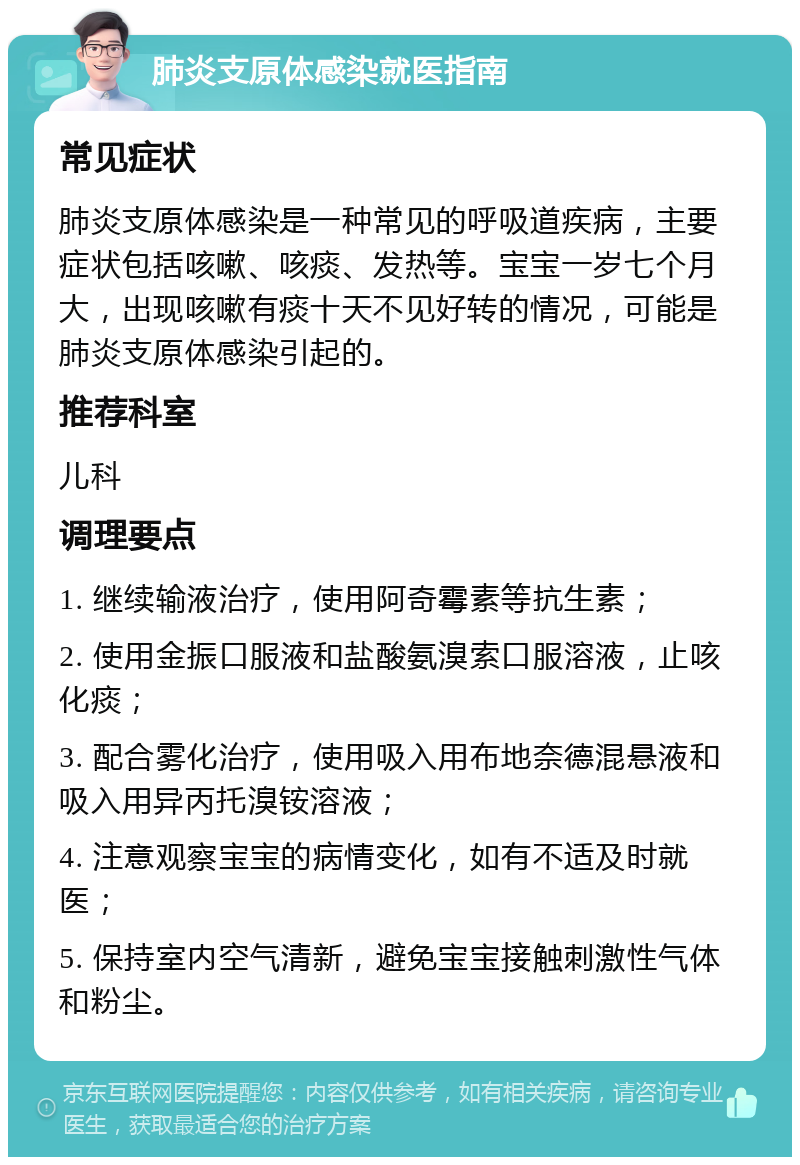 肺炎支原体感染就医指南 常见症状 肺炎支原体感染是一种常见的呼吸道疾病，主要症状包括咳嗽、咳痰、发热等。宝宝一岁七个月大，出现咳嗽有痰十天不见好转的情况，可能是肺炎支原体感染引起的。 推荐科室 儿科 调理要点 1. 继续输液治疗，使用阿奇霉素等抗生素； 2. 使用金振口服液和盐酸氨溴索口服溶液，止咳化痰； 3. 配合雾化治疗，使用吸入用布地奈德混悬液和吸入用异丙托溴铵溶液； 4. 注意观察宝宝的病情变化，如有不适及时就医； 5. 保持室内空气清新，避免宝宝接触刺激性气体和粉尘。