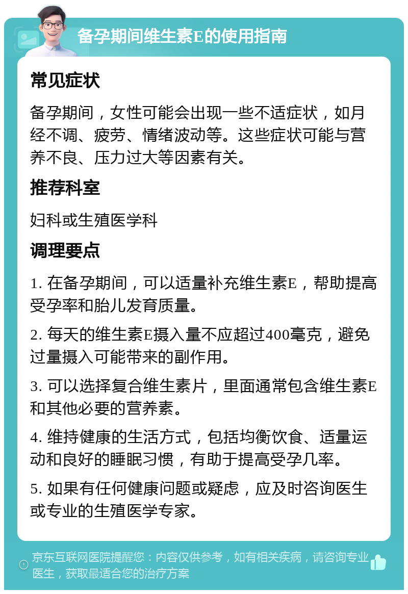 备孕期间维生素E的使用指南 常见症状 备孕期间，女性可能会出现一些不适症状，如月经不调、疲劳、情绪波动等。这些症状可能与营养不良、压力过大等因素有关。 推荐科室 妇科或生殖医学科 调理要点 1. 在备孕期间，可以适量补充维生素E，帮助提高受孕率和胎儿发育质量。 2. 每天的维生素E摄入量不应超过400毫克，避免过量摄入可能带来的副作用。 3. 可以选择复合维生素片，里面通常包含维生素E和其他必要的营养素。 4. 维持健康的生活方式，包括均衡饮食、适量运动和良好的睡眠习惯，有助于提高受孕几率。 5. 如果有任何健康问题或疑虑，应及时咨询医生或专业的生殖医学专家。