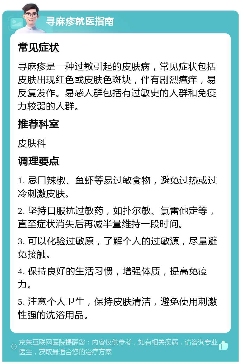 寻麻疹就医指南 常见症状 寻麻疹是一种过敏引起的皮肤病，常见症状包括皮肤出现红色或皮肤色斑块，伴有剧烈瘙痒，易反复发作。易感人群包括有过敏史的人群和免疫力较弱的人群。 推荐科室 皮肤科 调理要点 1. 忌口辣椒、鱼虾等易过敏食物，避免过热或过冷刺激皮肤。 2. 坚持口服抗过敏药，如扑尔敏、氯雷他定等，直至症状消失后再减半量维持一段时间。 3. 可以化验过敏原，了解个人的过敏源，尽量避免接触。 4. 保持良好的生活习惯，增强体质，提高免疫力。 5. 注意个人卫生，保持皮肤清洁，避免使用刺激性强的洗浴用品。