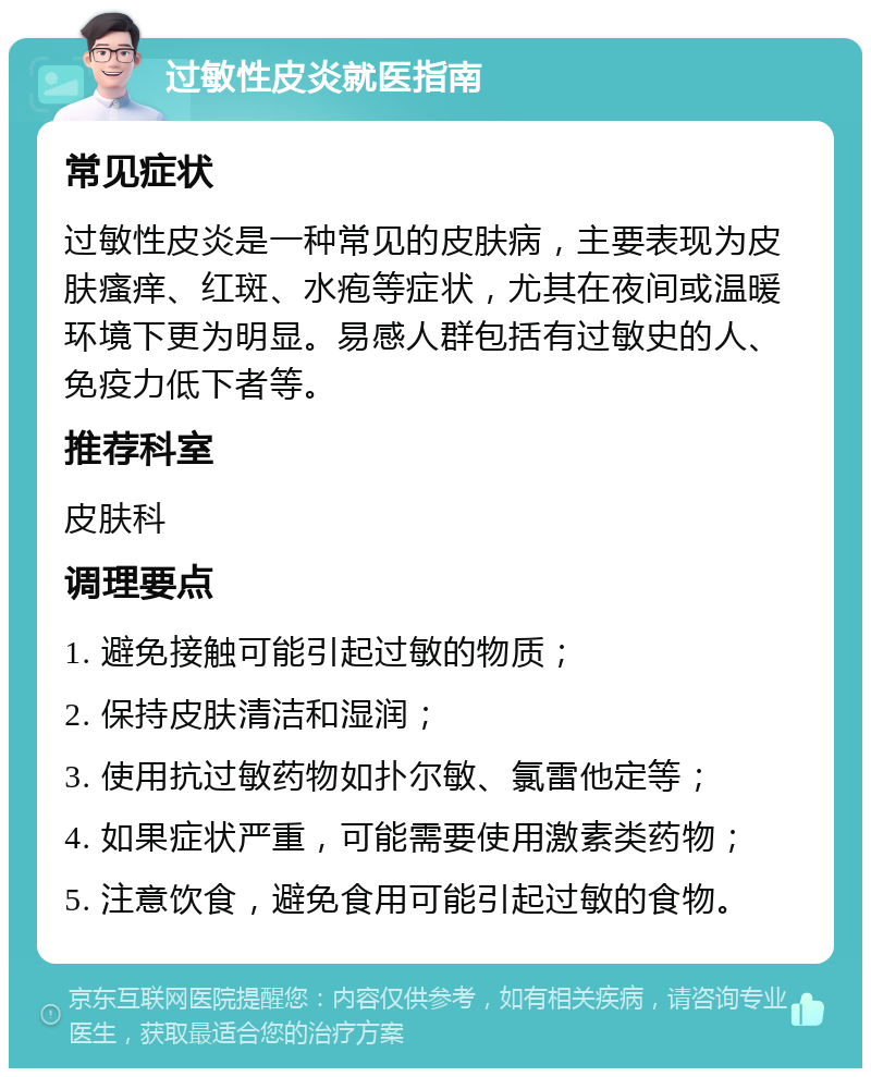 过敏性皮炎就医指南 常见症状 过敏性皮炎是一种常见的皮肤病，主要表现为皮肤瘙痒、红斑、水疱等症状，尤其在夜间或温暖环境下更为明显。易感人群包括有过敏史的人、免疫力低下者等。 推荐科室 皮肤科 调理要点 1. 避免接触可能引起过敏的物质； 2. 保持皮肤清洁和湿润； 3. 使用抗过敏药物如扑尔敏、氯雷他定等； 4. 如果症状严重，可能需要使用激素类药物； 5. 注意饮食，避免食用可能引起过敏的食物。