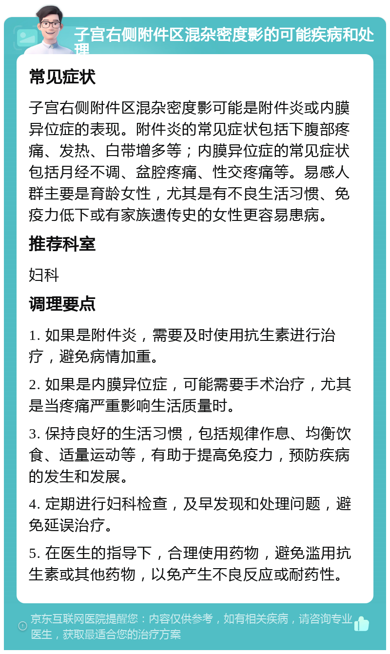 子宫右侧附件区混杂密度影的可能疾病和处理 常见症状 子宫右侧附件区混杂密度影可能是附件炎或内膜异位症的表现。附件炎的常见症状包括下腹部疼痛、发热、白带增多等；内膜异位症的常见症状包括月经不调、盆腔疼痛、性交疼痛等。易感人群主要是育龄女性，尤其是有不良生活习惯、免疫力低下或有家族遗传史的女性更容易患病。 推荐科室 妇科 调理要点 1. 如果是附件炎，需要及时使用抗生素进行治疗，避免病情加重。 2. 如果是内膜异位症，可能需要手术治疗，尤其是当疼痛严重影响生活质量时。 3. 保持良好的生活习惯，包括规律作息、均衡饮食、适量运动等，有助于提高免疫力，预防疾病的发生和发展。 4. 定期进行妇科检查，及早发现和处理问题，避免延误治疗。 5. 在医生的指导下，合理使用药物，避免滥用抗生素或其他药物，以免产生不良反应或耐药性。