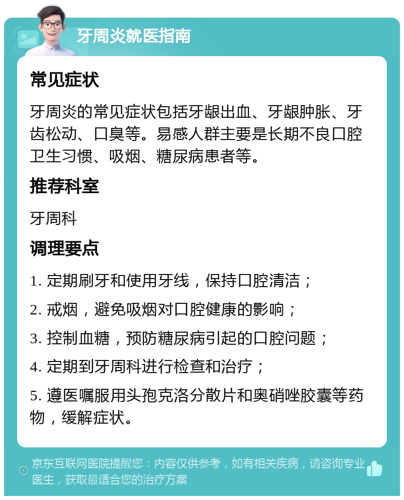 牙周炎就医指南 常见症状 牙周炎的常见症状包括牙龈出血、牙龈肿胀、牙齿松动、口臭等。易感人群主要是长期不良口腔卫生习惯、吸烟、糖尿病患者等。 推荐科室 牙周科 调理要点 1. 定期刷牙和使用牙线，保持口腔清洁； 2. 戒烟，避免吸烟对口腔健康的影响； 3. 控制血糖，预防糖尿病引起的口腔问题； 4. 定期到牙周科进行检查和治疗； 5. 遵医嘱服用头孢克洛分散片和奥硝唑胶囊等药物，缓解症状。