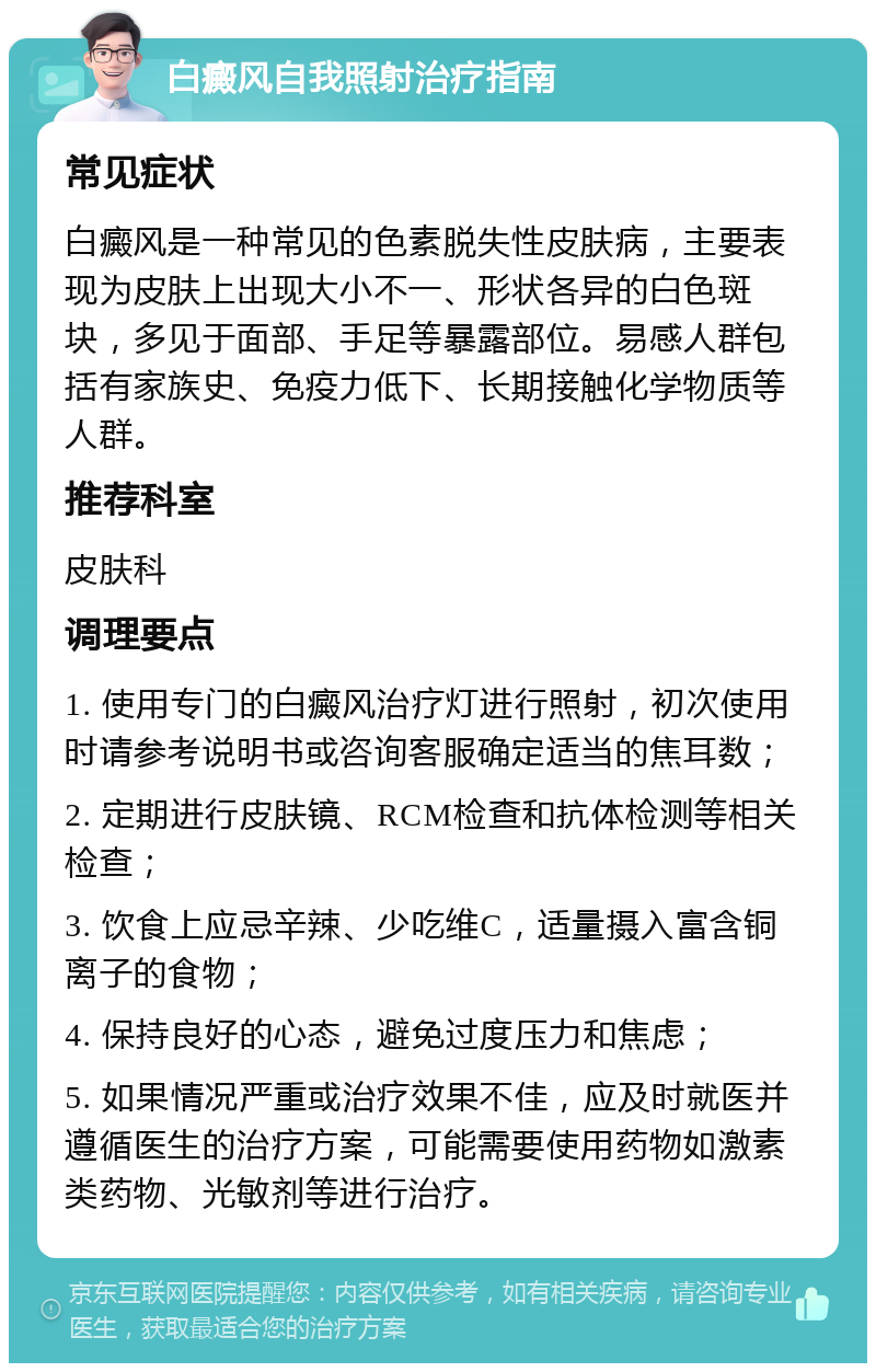 白癜风自我照射治疗指南 常见症状 白癜风是一种常见的色素脱失性皮肤病，主要表现为皮肤上出现大小不一、形状各异的白色斑块，多见于面部、手足等暴露部位。易感人群包括有家族史、免疫力低下、长期接触化学物质等人群。 推荐科室 皮肤科 调理要点 1. 使用专门的白癜风治疗灯进行照射，初次使用时请参考说明书或咨询客服确定适当的焦耳数； 2. 定期进行皮肤镜、RCM检查和抗体检测等相关检查； 3. 饮食上应忌辛辣、少吃维C，适量摄入富含铜离子的食物； 4. 保持良好的心态，避免过度压力和焦虑； 5. 如果情况严重或治疗效果不佳，应及时就医并遵循医生的治疗方案，可能需要使用药物如激素类药物、光敏剂等进行治疗。