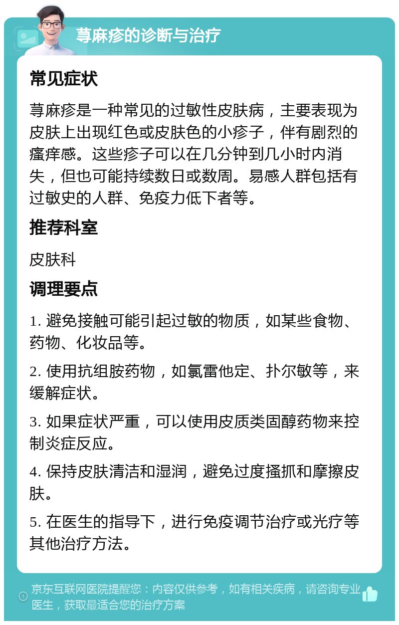 荨麻疹的诊断与治疗 常见症状 荨麻疹是一种常见的过敏性皮肤病，主要表现为皮肤上出现红色或皮肤色的小疹子，伴有剧烈的瘙痒感。这些疹子可以在几分钟到几小时内消失，但也可能持续数日或数周。易感人群包括有过敏史的人群、免疫力低下者等。 推荐科室 皮肤科 调理要点 1. 避免接触可能引起过敏的物质，如某些食物、药物、化妆品等。 2. 使用抗组胺药物，如氯雷他定、扑尔敏等，来缓解症状。 3. 如果症状严重，可以使用皮质类固醇药物来控制炎症反应。 4. 保持皮肤清洁和湿润，避免过度搔抓和摩擦皮肤。 5. 在医生的指导下，进行免疫调节治疗或光疗等其他治疗方法。