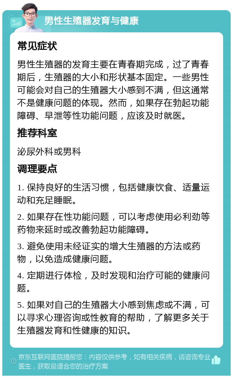 男性生殖器发育与健康 常见症状 男性生殖器的发育主要在青春期完成，过了青春期后，生殖器的大小和形状基本固定。一些男性可能会对自己的生殖器大小感到不满，但这通常不是健康问题的体现。然而，如果存在勃起功能障碍、早泄等性功能问题，应该及时就医。 推荐科室 泌尿外科或男科 调理要点 1. 保持良好的生活习惯，包括健康饮食、适量运动和充足睡眠。 2. 如果存在性功能问题，可以考虑使用必利劲等药物来延时或改善勃起功能障碍。 3. 避免使用未经证实的增大生殖器的方法或药物，以免造成健康问题。 4. 定期进行体检，及时发现和治疗可能的健康问题。 5. 如果对自己的生殖器大小感到焦虑或不满，可以寻求心理咨询或性教育的帮助，了解更多关于生殖器发育和性健康的知识。