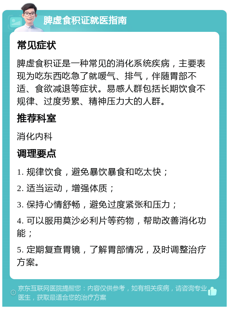 脾虚食积证就医指南 常见症状 脾虚食积证是一种常见的消化系统疾病，主要表现为吃东西吃急了就嗳气、排气，伴随胃部不适、食欲减退等症状。易感人群包括长期饮食不规律、过度劳累、精神压力大的人群。 推荐科室 消化内科 调理要点 1. 规律饮食，避免暴饮暴食和吃太快； 2. 适当运动，增强体质； 3. 保持心情舒畅，避免过度紧张和压力； 4. 可以服用莫沙必利片等药物，帮助改善消化功能； 5. 定期复查胃镜，了解胃部情况，及时调整治疗方案。