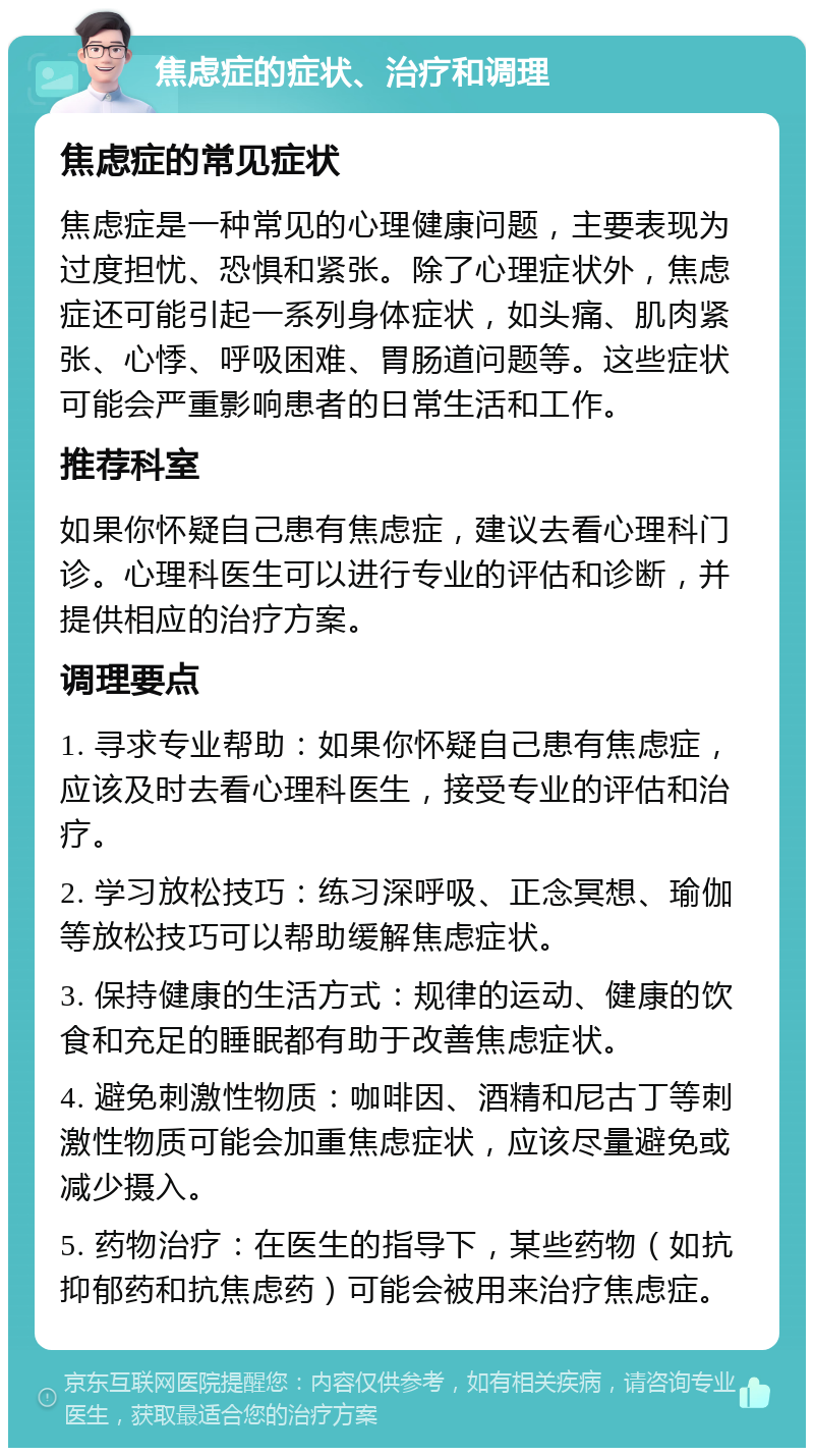 焦虑症的症状、治疗和调理 焦虑症的常见症状 焦虑症是一种常见的心理健康问题，主要表现为过度担忧、恐惧和紧张。除了心理症状外，焦虑症还可能引起一系列身体症状，如头痛、肌肉紧张、心悸、呼吸困难、胃肠道问题等。这些症状可能会严重影响患者的日常生活和工作。 推荐科室 如果你怀疑自己患有焦虑症，建议去看心理科门诊。心理科医生可以进行专业的评估和诊断，并提供相应的治疗方案。 调理要点 1. 寻求专业帮助：如果你怀疑自己患有焦虑症，应该及时去看心理科医生，接受专业的评估和治疗。 2. 学习放松技巧：练习深呼吸、正念冥想、瑜伽等放松技巧可以帮助缓解焦虑症状。 3. 保持健康的生活方式：规律的运动、健康的饮食和充足的睡眠都有助于改善焦虑症状。 4. 避免刺激性物质：咖啡因、酒精和尼古丁等刺激性物质可能会加重焦虑症状，应该尽量避免或减少摄入。 5. 药物治疗：在医生的指导下，某些药物（如抗抑郁药和抗焦虑药）可能会被用来治疗焦虑症。