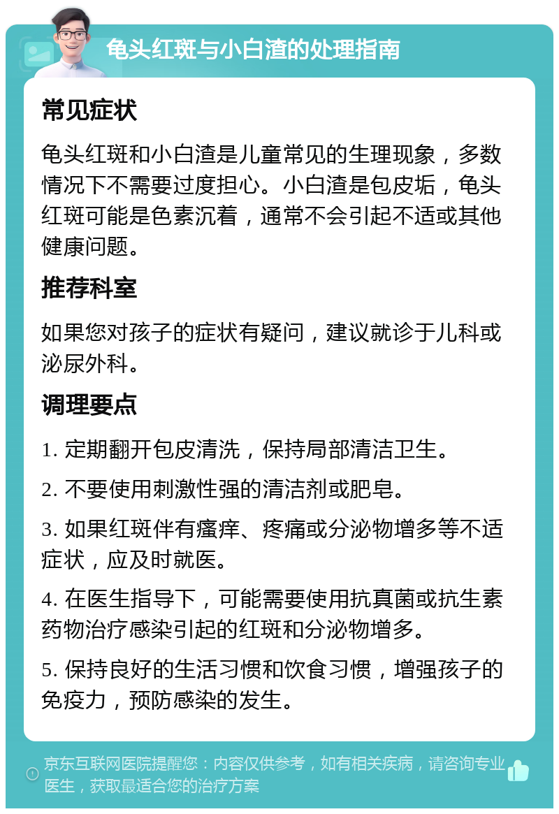 龟头红斑与小白渣的处理指南 常见症状 龟头红斑和小白渣是儿童常见的生理现象，多数情况下不需要过度担心。小白渣是包皮垢，龟头红斑可能是色素沉着，通常不会引起不适或其他健康问题。 推荐科室 如果您对孩子的症状有疑问，建议就诊于儿科或泌尿外科。 调理要点 1. 定期翻开包皮清洗，保持局部清洁卫生。 2. 不要使用刺激性强的清洁剂或肥皂。 3. 如果红斑伴有瘙痒、疼痛或分泌物增多等不适症状，应及时就医。 4. 在医生指导下，可能需要使用抗真菌或抗生素药物治疗感染引起的红斑和分泌物增多。 5. 保持良好的生活习惯和饮食习惯，增强孩子的免疫力，预防感染的发生。