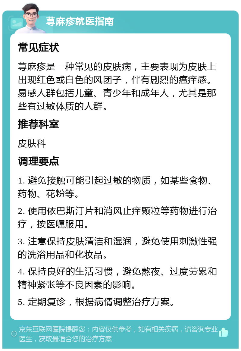 荨麻疹就医指南 常见症状 荨麻疹是一种常见的皮肤病，主要表现为皮肤上出现红色或白色的风团子，伴有剧烈的瘙痒感。易感人群包括儿童、青少年和成年人，尤其是那些有过敏体质的人群。 推荐科室 皮肤科 调理要点 1. 避免接触可能引起过敏的物质，如某些食物、药物、花粉等。 2. 使用依巴斯汀片和消风止痒颗粒等药物进行治疗，按医嘱服用。 3. 注意保持皮肤清洁和湿润，避免使用刺激性强的洗浴用品和化妆品。 4. 保持良好的生活习惯，避免熬夜、过度劳累和精神紧张等不良因素的影响。 5. 定期复诊，根据病情调整治疗方案。