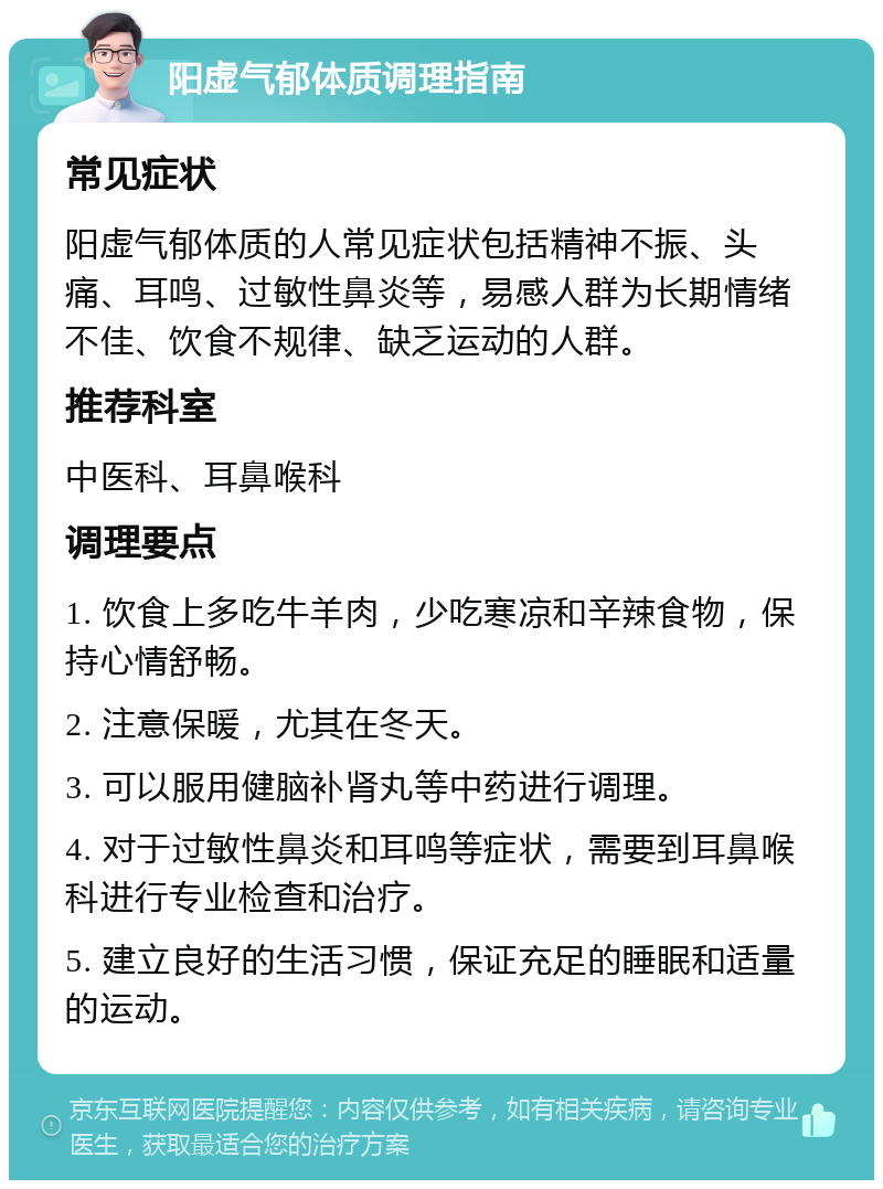 阳虚气郁体质调理指南 常见症状 阳虚气郁体质的人常见症状包括精神不振、头痛、耳鸣、过敏性鼻炎等，易感人群为长期情绪不佳、饮食不规律、缺乏运动的人群。 推荐科室 中医科、耳鼻喉科 调理要点 1. 饮食上多吃牛羊肉，少吃寒凉和辛辣食物，保持心情舒畅。 2. 注意保暖，尤其在冬天。 3. 可以服用健脑补肾丸等中药进行调理。 4. 对于过敏性鼻炎和耳鸣等症状，需要到耳鼻喉科进行专业检查和治疗。 5. 建立良好的生活习惯，保证充足的睡眠和适量的运动。