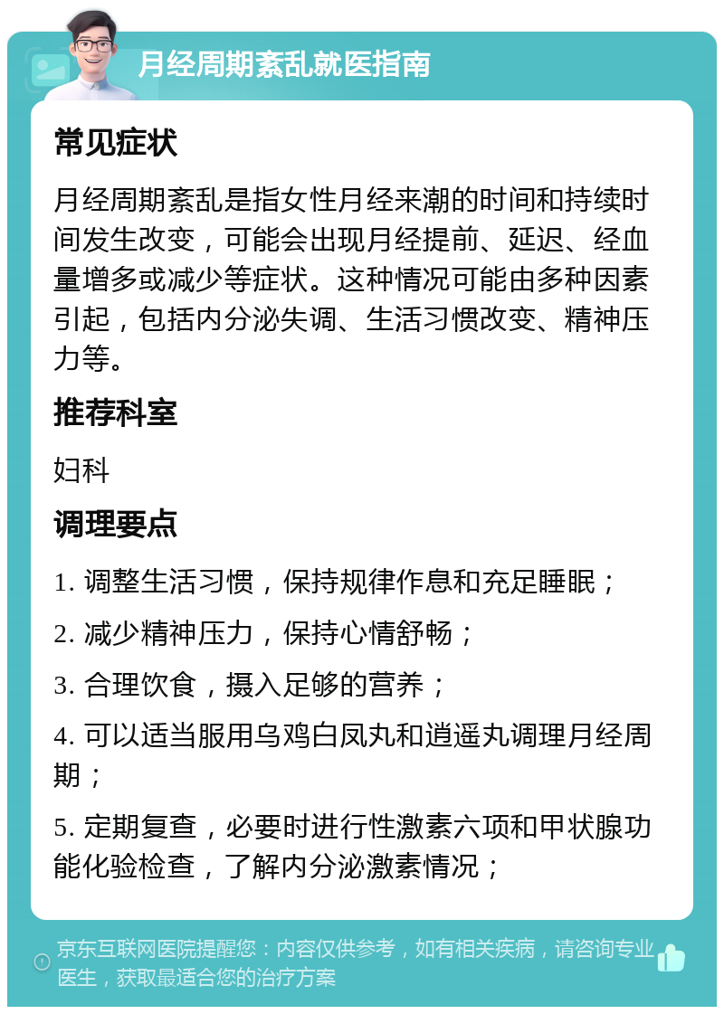 月经周期紊乱就医指南 常见症状 月经周期紊乱是指女性月经来潮的时间和持续时间发生改变，可能会出现月经提前、延迟、经血量增多或减少等症状。这种情况可能由多种因素引起，包括内分泌失调、生活习惯改变、精神压力等。 推荐科室 妇科 调理要点 1. 调整生活习惯，保持规律作息和充足睡眠； 2. 减少精神压力，保持心情舒畅； 3. 合理饮食，摄入足够的营养； 4. 可以适当服用乌鸡白凤丸和逍遥丸调理月经周期； 5. 定期复查，必要时进行性激素六项和甲状腺功能化验检查，了解内分泌激素情况；