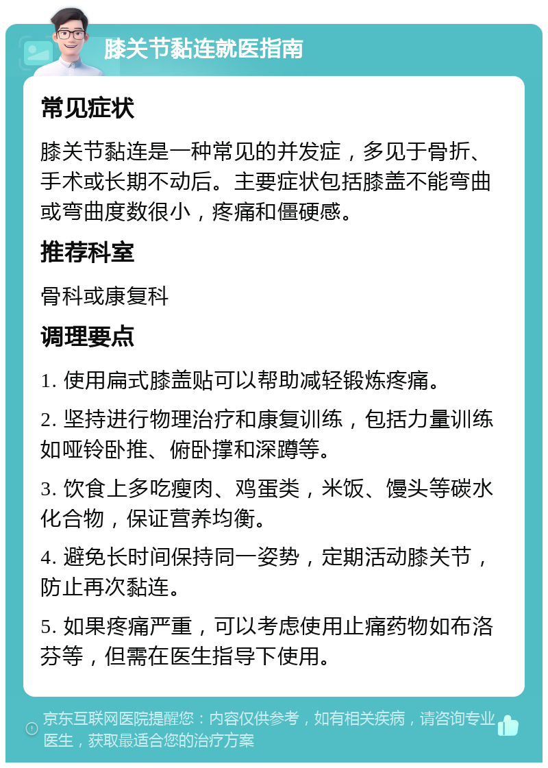 膝关节黏连就医指南 常见症状 膝关节黏连是一种常见的并发症，多见于骨折、手术或长期不动后。主要症状包括膝盖不能弯曲或弯曲度数很小，疼痛和僵硬感。 推荐科室 骨科或康复科 调理要点 1. 使用扁式膝盖贴可以帮助减轻锻炼疼痛。 2. 坚持进行物理治疗和康复训练，包括力量训练如哑铃卧推、俯卧撑和深蹲等。 3. 饮食上多吃瘦肉、鸡蛋类，米饭、馒头等碳水化合物，保证营养均衡。 4. 避免长时间保持同一姿势，定期活动膝关节，防止再次黏连。 5. 如果疼痛严重，可以考虑使用止痛药物如布洛芬等，但需在医生指导下使用。