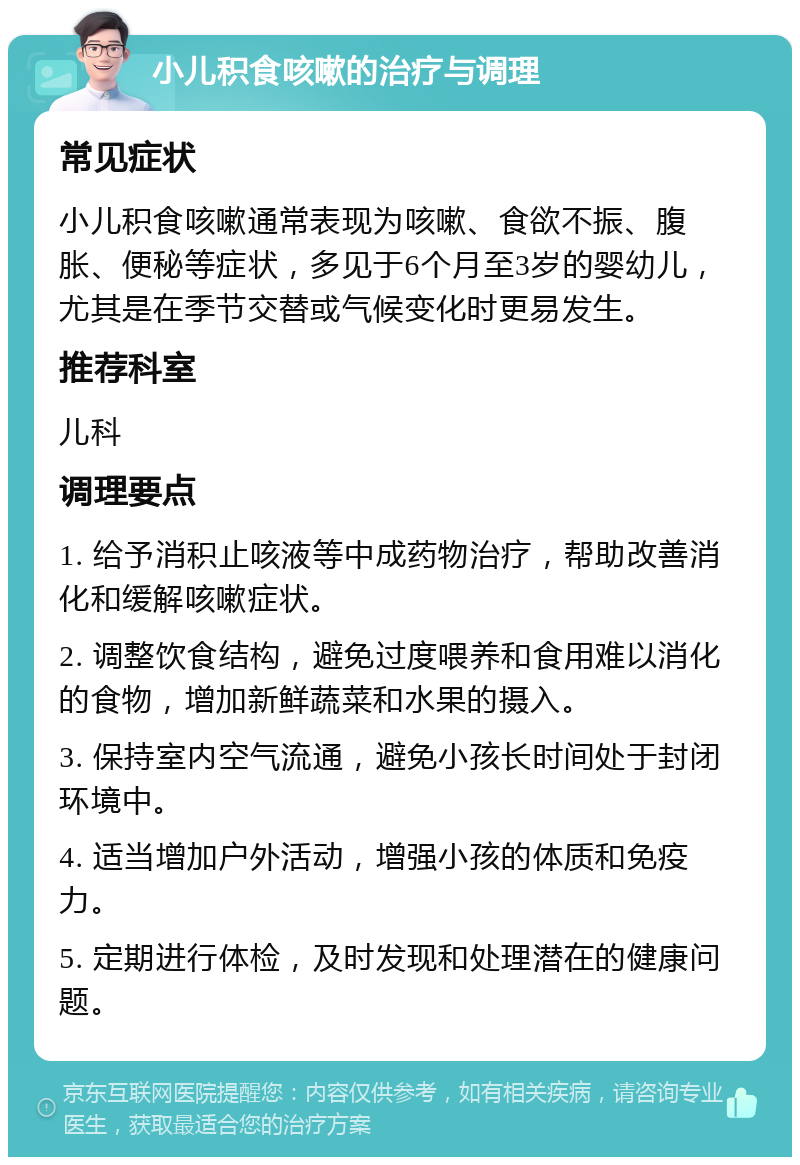 小儿积食咳嗽的治疗与调理 常见症状 小儿积食咳嗽通常表现为咳嗽、食欲不振、腹胀、便秘等症状，多见于6个月至3岁的婴幼儿，尤其是在季节交替或气候变化时更易发生。 推荐科室 儿科 调理要点 1. 给予消积止咳液等中成药物治疗，帮助改善消化和缓解咳嗽症状。 2. 调整饮食结构，避免过度喂养和食用难以消化的食物，增加新鲜蔬菜和水果的摄入。 3. 保持室内空气流通，避免小孩长时间处于封闭环境中。 4. 适当增加户外活动，增强小孩的体质和免疫力。 5. 定期进行体检，及时发现和处理潜在的健康问题。