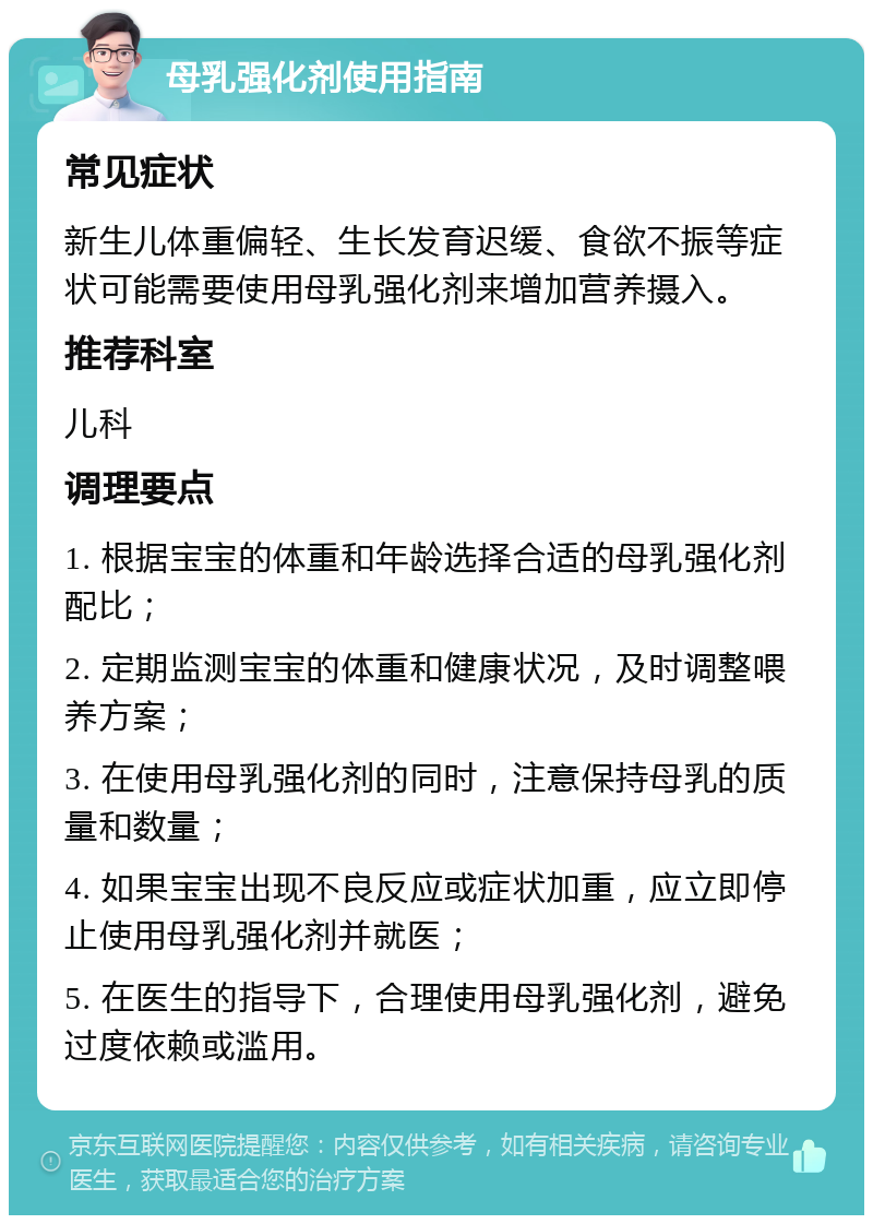 母乳强化剂使用指南 常见症状 新生儿体重偏轻、生长发育迟缓、食欲不振等症状可能需要使用母乳强化剂来增加营养摄入。 推荐科室 儿科 调理要点 1. 根据宝宝的体重和年龄选择合适的母乳强化剂配比； 2. 定期监测宝宝的体重和健康状况，及时调整喂养方案； 3. 在使用母乳强化剂的同时，注意保持母乳的质量和数量； 4. 如果宝宝出现不良反应或症状加重，应立即停止使用母乳强化剂并就医； 5. 在医生的指导下，合理使用母乳强化剂，避免过度依赖或滥用。