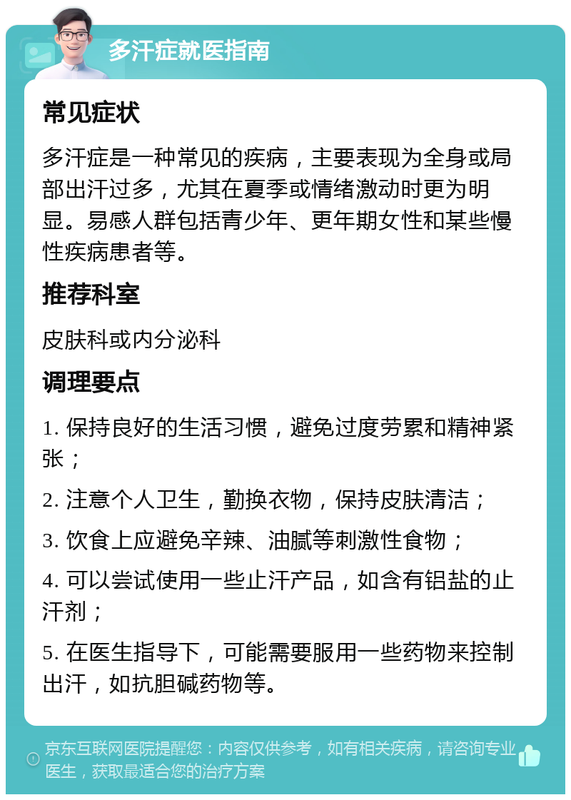 多汗症就医指南 常见症状 多汗症是一种常见的疾病，主要表现为全身或局部出汗过多，尤其在夏季或情绪激动时更为明显。易感人群包括青少年、更年期女性和某些慢性疾病患者等。 推荐科室 皮肤科或内分泌科 调理要点 1. 保持良好的生活习惯，避免过度劳累和精神紧张； 2. 注意个人卫生，勤换衣物，保持皮肤清洁； 3. 饮食上应避免辛辣、油腻等刺激性食物； 4. 可以尝试使用一些止汗产品，如含有铝盐的止汗剂； 5. 在医生指导下，可能需要服用一些药物来控制出汗，如抗胆碱药物等。