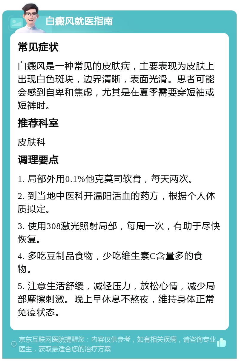 白癜风就医指南 常见症状 白癜风是一种常见的皮肤病，主要表现为皮肤上出现白色斑块，边界清晰，表面光滑。患者可能会感到自卑和焦虑，尤其是在夏季需要穿短袖或短裤时。 推荐科室 皮肤科 调理要点 1. 局部外用0.1%他克莫司软膏，每天两次。 2. 到当地中医科开温阳活血的药方，根据个人体质拟定。 3. 使用308激光照射局部，每周一次，有助于尽快恢复。 4. 多吃豆制品食物，少吃维生素C含量多的食物。 5. 注意生活舒缓，减轻压力，放松心情，减少局部摩擦刺激。晚上早休息不熬夜，维持身体正常免疫状态。