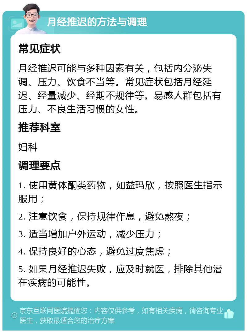 月经推迟的方法与调理 常见症状 月经推迟可能与多种因素有关，包括内分泌失调、压力、饮食不当等。常见症状包括月经延迟、经量减少、经期不规律等。易感人群包括有压力、不良生活习惯的女性。 推荐科室 妇科 调理要点 1. 使用黄体酮类药物，如益玛欣，按照医生指示服用； 2. 注意饮食，保持规律作息，避免熬夜； 3. 适当增加户外运动，减少压力； 4. 保持良好的心态，避免过度焦虑； 5. 如果月经推迟失败，应及时就医，排除其他潜在疾病的可能性。