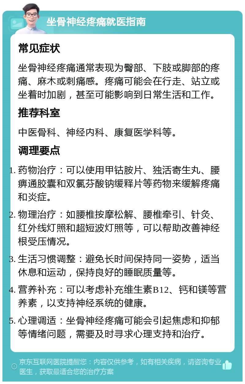 坐骨神经疼痛就医指南 常见症状 坐骨神经疼痛通常表现为臀部、下肢或脚部的疼痛、麻木或刺痛感。疼痛可能会在行走、站立或坐着时加剧，甚至可能影响到日常生活和工作。 推荐科室 中医骨科、神经内科、康复医学科等。 调理要点 药物治疗：可以使用甲钴胺片、独活寄生丸、腰痹通胶囊和双氯芬酸钠缓释片等药物来缓解疼痛和炎症。 物理治疗：如腰椎按摩松解、腰椎牵引、针灸、红外线灯照和超短波灯照等，可以帮助改善神经根受压情况。 生活习惯调整：避免长时间保持同一姿势，适当休息和运动，保持良好的睡眠质量等。 营养补充：可以考虑补充维生素B12、钙和镁等营养素，以支持神经系统的健康。 心理调适：坐骨神经疼痛可能会引起焦虑和抑郁等情绪问题，需要及时寻求心理支持和治疗。