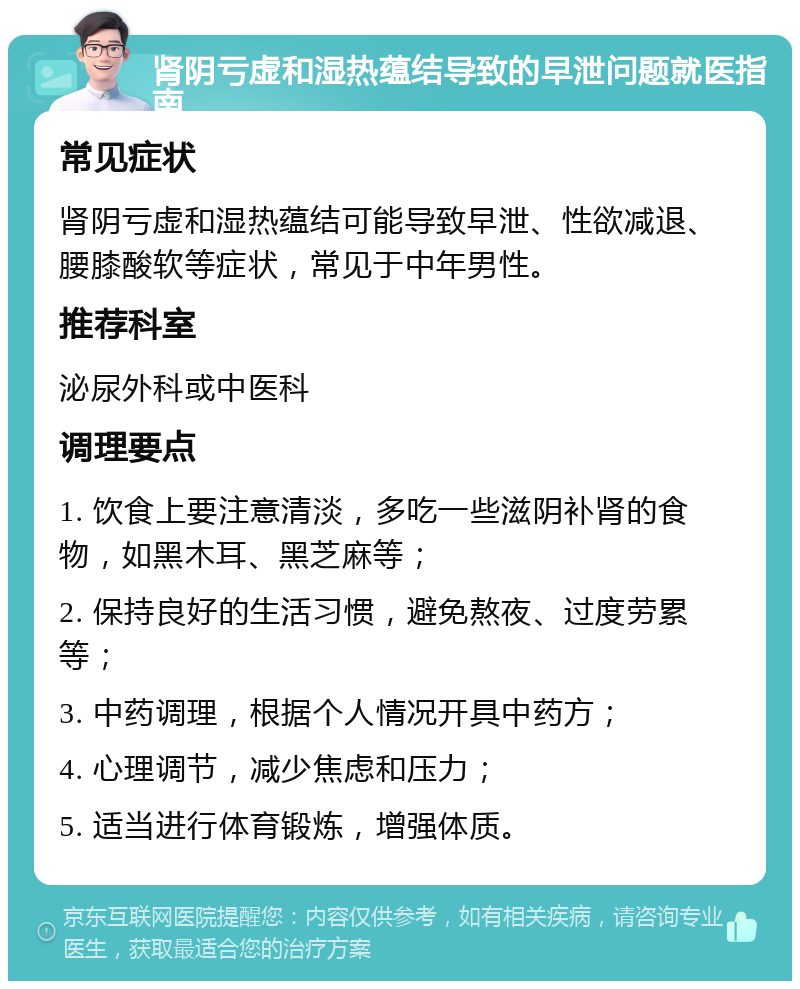 肾阴亏虚和湿热蕴结导致的早泄问题就医指南 常见症状 肾阴亏虚和湿热蕴结可能导致早泄、性欲减退、腰膝酸软等症状，常见于中年男性。 推荐科室 泌尿外科或中医科 调理要点 1. 饮食上要注意清淡，多吃一些滋阴补肾的食物，如黑木耳、黑芝麻等； 2. 保持良好的生活习惯，避免熬夜、过度劳累等； 3. 中药调理，根据个人情况开具中药方； 4. 心理调节，减少焦虑和压力； 5. 适当进行体育锻炼，增强体质。