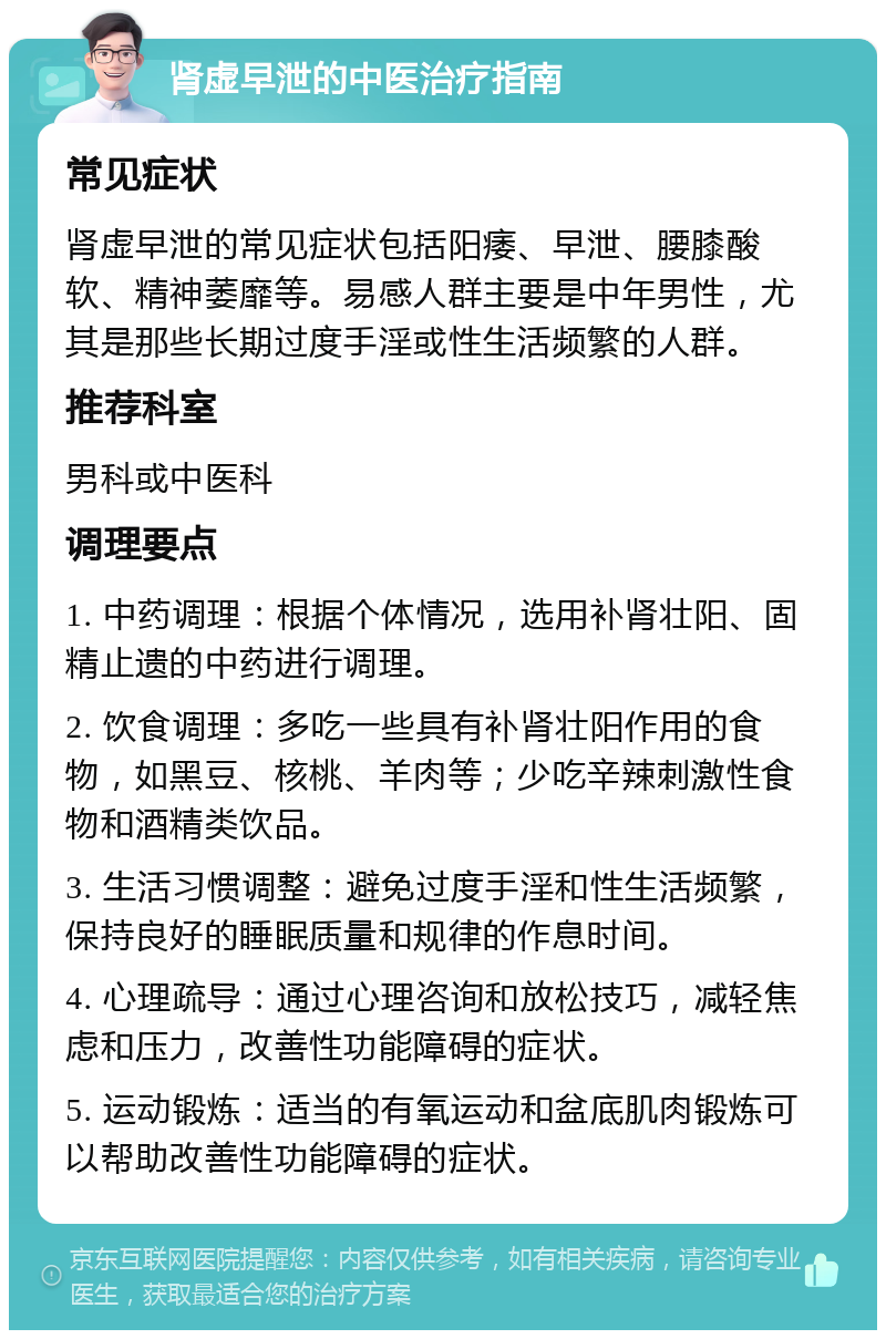 肾虚早泄的中医治疗指南 常见症状 肾虚早泄的常见症状包括阳痿、早泄、腰膝酸软、精神萎靡等。易感人群主要是中年男性，尤其是那些长期过度手淫或性生活频繁的人群。 推荐科室 男科或中医科 调理要点 1. 中药调理：根据个体情况，选用补肾壮阳、固精止遗的中药进行调理。 2. 饮食调理：多吃一些具有补肾壮阳作用的食物，如黑豆、核桃、羊肉等；少吃辛辣刺激性食物和酒精类饮品。 3. 生活习惯调整：避免过度手淫和性生活频繁，保持良好的睡眠质量和规律的作息时间。 4. 心理疏导：通过心理咨询和放松技巧，减轻焦虑和压力，改善性功能障碍的症状。 5. 运动锻炼：适当的有氧运动和盆底肌肉锻炼可以帮助改善性功能障碍的症状。