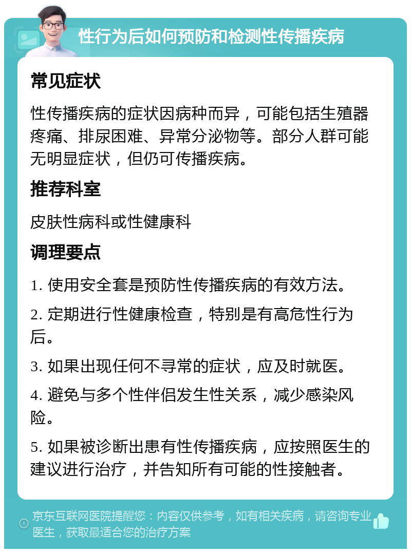 性行为后如何预防和检测性传播疾病 常见症状 性传播疾病的症状因病种而异，可能包括生殖器疼痛、排尿困难、异常分泌物等。部分人群可能无明显症状，但仍可传播疾病。 推荐科室 皮肤性病科或性健康科 调理要点 1. 使用安全套是预防性传播疾病的有效方法。 2. 定期进行性健康检查，特别是有高危性行为后。 3. 如果出现任何不寻常的症状，应及时就医。 4. 避免与多个性伴侣发生性关系，减少感染风险。 5. 如果被诊断出患有性传播疾病，应按照医生的建议进行治疗，并告知所有可能的性接触者。